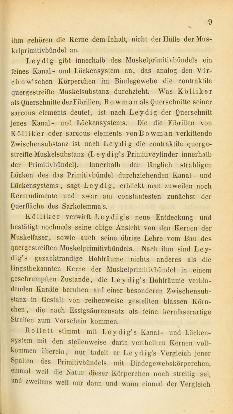 ihm gehören die Kerne dem Inhalt, nicht der Hülle der Mus- kelprimitivbündel an. Leydig gibt innerhalb des Muskelprimitivbündels ein feines Kanal- und Lückensyslem an, das analog den Vir- chow’sehen Körperchen im Bindegewebe die contraktile quergestreifte Muskelsubstanz durchzieht. Was Kölliker als Querschnitte der Fibrillen, B o w m a n als Querschnitte seiner sarcous elements deutet, ist nach Leydig der Querschnitt jenes Kanal- und Lückensystems. Die die Fibrillen von Kölliker oder sarcous elements vonBowinan verkittende Zwischensubstanz ist nach Leydig die contraktile querge- streifte Muskelsubstanz (Leydig’s Primitiveylinder innerhalb der Primitivbündel). Innerhalb der länglich strahligen Lücken des das Primitivbündel durchziehenden Kanal - und Lückensystems, sagt Leydig, erblickt man zuweilen noch Kernrudimente und zwar am constantesten zunächst der Querfläche des Sarkolemma’s. Kölliker verwirft Leydig’s neue Entdeckung und bestätigt nochmals seine obige Ansicht von den Kernen der Muskelfaser, sowie auch seine übrige Lehre vom Bau des quergestreiften Muskelprimitivbündels. Nach ihm sind Ley- dig’s gezacktrandige Hohlräume nichts anderes als die längstbekannten Kerne der Muskelprimitivbündel in einem geschrumpften Zustande, die Leydig’s Hohlräume verbin- denden Kanäle beruhen auf einer besonderen Zwischensub- stanz in Gestalt von reihenweise gestellten blassen Körn- chen , die nach Essigsäurezusatz als feine kernfaserartige Streifen zum Vorschein kommen. Rollett stimmt mit Leydig’s Kanal- und Lücken- system mit den stellenweise darin vertheiltcn Kernen voll- kommen überein, nur tadelt er Leydig’s Vergleich jener Spalten des Primitivbündels mit Bindcgewebskörpcrchen, einmal weil die Natur dieser Körperchen noch streitig sei, und zweitens weil nur dann und wann einmal der Vergleich