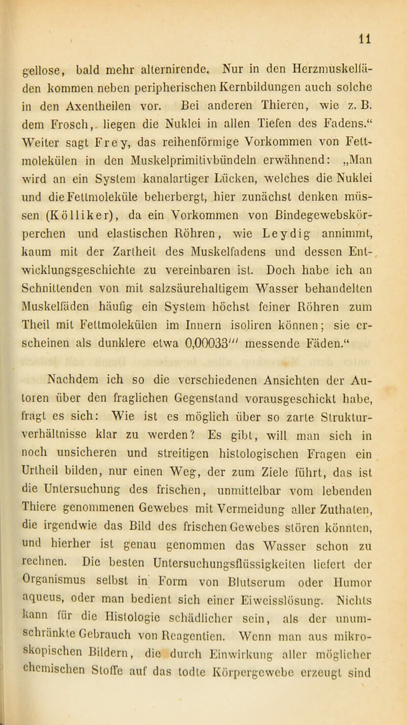 gellose, bald mehr allernirende. Nur in den Herzmuskellä- den kommen neben peripherischen Kernbildungen auch solche in den Axentheilen vor. Bei anderen Thieren, wie z. B. dem Frosch,, liegen die Nuklei in allen Tiefen des Fadens.“ Weiter sagt Frey, das reihenförmige Vorkommen von Fett- molekülen in den Muskelprimitivbündeln erwähnend: „Man wird an ein System kanalartiger Lücken, welches die Nuklei und dieFeltmoleküle beherbergt, hier zunächst denken müs- sen (K öl liker), da ein Vorkommen von Bindegewebskör- perchen und elastischen Röhren, wie Leydig annimmt, kaum mit der Zartheit des Muskelfadens und dessen Ent- wicklungsgeschichte zu vereinbaren ist. Doch habe ich an Schnittenden von mit salzsäurehaltigem Wasser behandelten Muskelfäden häufig ein System höchst feiner Röhren zum Theil mit Fettmolekülen im Innern isolircn können; sie er- scheinen als dunklere etwa 0,00033' messende Fäden.“ Nachdem ich so die verschiedenen Ansichten der Au- toren über den fraglichen Gegenstand vorausgeschickt habe, fragt es sich: Wie ist es möglich über so zarte Slruktur- verhältnisse klar zu werden? Es gibt, will man sich in noch unsicheren und streitigen histologischen Fragen ein Uriheil bilden, nur einen Weg, der ziim Ziele führt, das ist die Untersuchung des frischen, unmittelbar vom lebenden Thiere genommenen Gewebes mit Vermeidung aller Zulhalen, die irgendwie das Bild des frischen Gewebes stören könnten, und hierher ist genau genommen das Wasser schon zu rechnen. Die besten Unlersuchungsflüssigkeilen liefert der Organismus selbst in Form von Blutserum oder Humor aqueus, oder man bedient sich einer Eiweisslösung. Nichts kann liir die Histologie schädlicher sein, als der unum- schränkte Gebrauch von Rcagentien. Wenn man aus mikro- skopischen Bildern, die durch Einwirkung aller möglicher chemischen SlofTe auf das lodlc Körpergewebe erzeugt sind 1