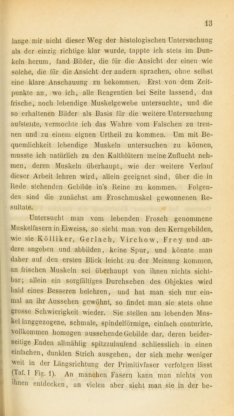 lange mir nicht dieser Weg der histologischen Untersuchung als der einzig richtige klar wurde, tapple ich stets im Dun- keln herum, fand Bilder, die für die Ansicht der einen wie solche, die für die Ansicht der andern sprachen, ohne selbst eine klare Anschauung zu bekommen. Erst von dem Zeit- punkte an, wo ich, alle Reagentien bei Seite lassend, das frische, noch lebendige Muskelgewebe untersuchte, und die so erhaltenen Bilder als Basis für die weitere Untersuchung aufstellte, vermochte ich das Wahre vom Falschen zu tren- nen und zu einem eignen Urtheil zu kommen. Um mit Be- quemlichkeit lebendige Muskeln untersuchen zu können, musste ich natürlich zu den Kaltblütern meine Zuflucht neh- men, deren Muskeln überhaupt, wie der weitere Verlauf dieser Arbeit lehren wird, allein geeignet sind, über die in Rede stehenden Gebilde in’s Reine zu kommen. Folgen- des sind die zunächst am Froschmuskel gewonnenen Re- sultate. Untersucht man vom lebenden Frosch genommene Muskelfasern in Eiweiss, so sieht man von den Kerngebilden, wie sie Köl liker, Gerl ach, Virchow, Frey und an- dere angeben und abbilden, keine Spur, und könnte man daher auf den ersten Blick leicht zu der Meinung kommen, an Irischen Muskeln sei überhaupt von ihnen nichts sicht- bar; allein ein sorgfältiges Durchsehen des Objektes wird bald eines Besseren belehren, und hat man sich nur ein- I mal an ihr Aussehen gewöhnt, so findet man sie stets ohne I grosse Schwierigkeit wieder. Sie stellen am lebenden Mus- I kel langgezogene, schmale, spindelförmige, einfach conlurirte, l vollkommen homogen aussehende Gebilde dar, deren beider- seitige Enden alhnählig spitzzulaufend schliesslich in einen 1 einfachen, dunklen Strich ausgehen, der sich mehr weniger ■ weit in der Längsrichtung der Primilivfascr verfolgen lässt 1 (Taf. I Fig. 1). An manchen Fasern kann man nichts von li ihnen entdecken, an vielen aber sieht man sie in der be-