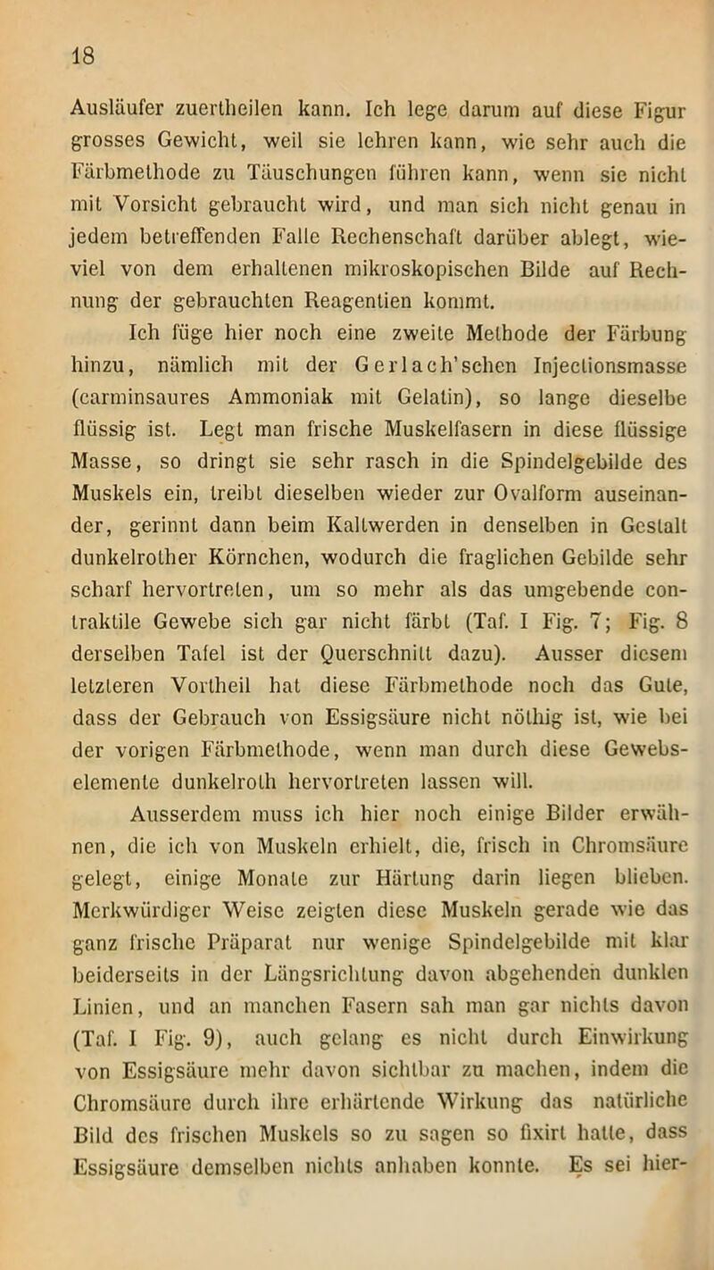 Ausläufer zuertheilen kann. Ich lege darum auf diese Figur grosses Gewicht, weil sie lehren kann, wie sehr auch die Färbmelhode zu Täuschungen führen kann, wenn sie nicht mit Vorsicht gebraucht wird, und man sich nicht genau in jedem betreffenden Falle Rechenschaft darüber ablegt, wie- viel von dem erhaltenen mikroskopischen Bilde auf Rech- nung der gebrauchten Reagentien kommt. Ich füge hier noch eine zweite Methode der Färbung hinzu, nämlich mit der Gerlach’schen Injeclionsmasse (carminsaures Ammoniak mit Gelatin), so lange dieselbe flüssig ist. Legt man frische Muskelfasern in diese flüssige Masse, so dringt sie sehr rasch in die Spindelgebilde des Muskels ein, treibt dieselben wieder zur Ovalform auseinan- der, gerinnt dann beim Kaltwerden in denselben in Gestalt dunkelrother Körnchen, wodurch die fraglichen Gebilde sehr scharf hervortrelen, um so mehr als das umgebende con- traktile Gewebe sich gar nicht färbt (Taf. I Fig. 7; Fig. 8 derselben Tafel ist der Querschnitt dazu). Ausser diesem letzteren Vortheil hat diese Färbmethode noch das Gute, dass der Gebrauch von Essigsäure nicht nöthig ist, wie bei der vorigen Färbmethode, wenn man durch diese Gewebs- elemente dunkelroLh hervortreten lassen will. Ausserdem muss ich hier noch einige Bilder erwäh- nen, die ich von Muskeln erhielt, die, frisch in Chromsäure gelegt, einige Monate zur Härtung darin liegen blieben. Merkwürdiger Weise zeigten diese Muskeln gerade wie das ganz frische Präparat nur wenige Spindelgebilde mit klar beiderseits in der Längsrichtung davon abgehendeh dunklen Linien, und an manchen Fasern sah man gar nichts davon (Taf. I Fig. 9), auch gelang es nicht durch Einwirkung von Essigsäure mehr davon sichtbar zu machen, indem die Chromsäure durch ihre erhärtende Wirkung das natürliche Bild des frischen Muskels so zu sagen so fixirt halte, dass Essigsäure demselben nichts anhaben konnte. Es sei hier-