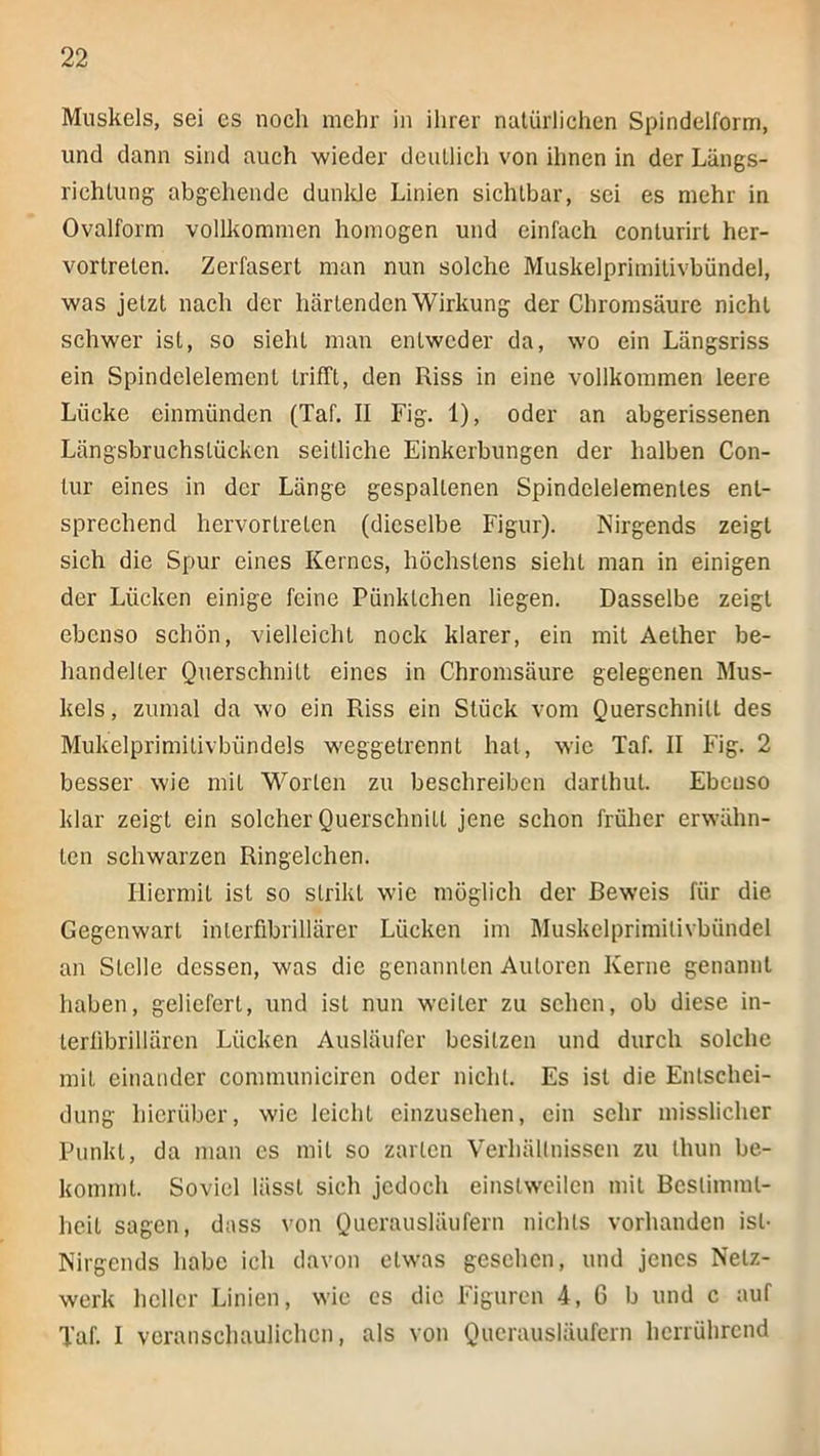 Muskels, sei es noch mehr in ihrer natürlichen Spindelform, und dann sind auch wieder deutlich von ihnen in der Längs- richtung abgehendc dunlde Linien sichtbar, sei es mehr in Ovalform vollkommen homogen und einfach conturirt her- vortreten. Zerfasert man nun solche Muskelprimitivbündel, was jetzt nach der härtenden Wirkung der Chromsäure nicht schwer ist, so sieht man entweder da, wo ein Längsriss ein Spindelelement trifft, den Riss in eine vollkommen leere Lücke einmünden (Taf. II Fig. 1), oder an abgerissenen Längsbruchslücken seitliche Einkerbungen der halben Con- lur eines in der Länge gespaltenen Spindeleiemenles ent- sprechend hervortrelen (dieselbe Figur). Nirgends zeigt sich die Spur eines Kernes, höchstens sieht man in einigen der Lücken einige feine Pünktchen liegen. Dasselbe zeigt ebenso schön, vielleicht nock klarer, ein mit Aelher be- handelter Querschnitt eines in Chromsäure gelegenen Mus- kels, zumal da wo ein Riss ein Stück vom Querschnitt des Mukelprimitivbündels weggetrennl hat, wie Taf. II Fig. 2 besser wie mit Worten zu beschreiben darthut. Ebenso klar zeigt ein solcher Querschnitt jene schon früher erwähn- ten schwarzen Ringelchen. Hiermit ist so strikt wie möglich der Beweis für die Gegenwart inlerfibrillärer Lücken im Rluskelprimilivbündel an Stelle dessen, was die genannten Autoren Kerne genannt haben, geliefert, und ist nun weiter zu sehen, ob diese in- lerlibrillären Lücken Ausläufer besitzen und durch solche mit einander communiciren oder nicht. Es ist die Entschei- dung hierüber, wie leicht cinzusehen, ein sehr misslicher Punkt, da man es mit so zarten Verhällnissen zu ihun be- kommt. Soviel lässt sich jedoch einstweilen mit Besliminl- heit sagen, dass von Querausläufern nichts vorhanden ist- Nirgends habe ich davon etwas gesehen, und jenes Netz- werk heller Linien, wie es die Figuren 4, 6 b und c auf Taf. I veranschaulichen, als von Querausläufern herrührend