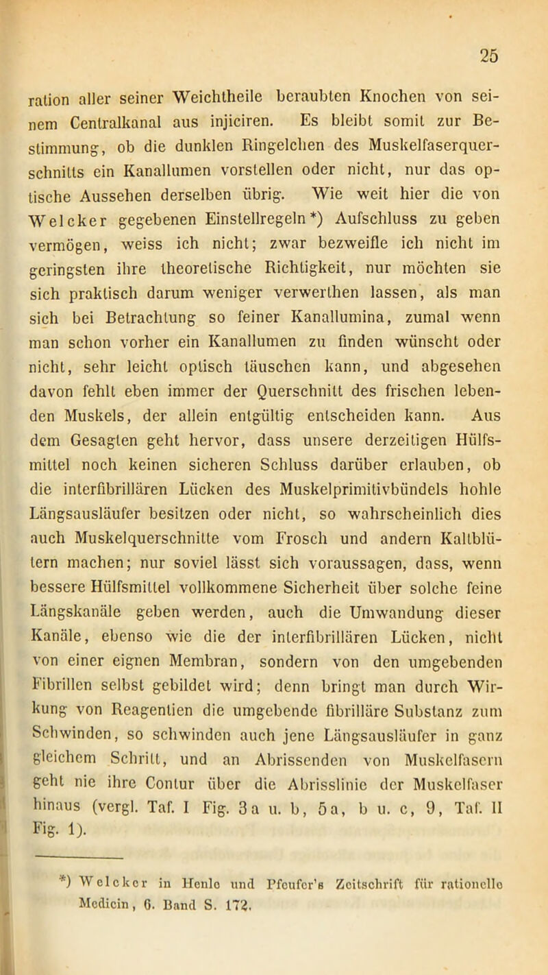 ralion aller seiner Weichlheile beraubten Knochen von sei- nem Cenlralkanal aus injiciren. Es bleibt somit zur Be- stimmung, ob die dunklen Ringelchen des Muskelfaserquer- schnitts ein Kanallumen vorstellen oder nicht, nur das op- tische Aussehen derselben übrig. Wie weit hier die von Welcher gegebenen Einstellregeln*) Aufschluss zu geben vermögen, weiss ich nicht; zwar bezweifle ich nicht im geringsten ihre theoretische Richtigkeit, nur möchten sie sich praktisch darum weniger verwerthen lassen, als man sich bei Betrachtung so feiner Kanallumina, zumal wenn man schon vorher ein Kanallumen zu finden wünscht oder nicht, sehr leicht optisch täuschen kann, und abgesehen davon fehlt eben immer der Querschnitt des frischen leben- den Muskels, der allein entgültig entscheiden kann. Aus dem Gesagten geht hervor, dass unsere derzeitigen Hülfs- mittel noch keinen sicheren Schluss darüber erlauben, ob die interfibrillären Lücken des Muskelprimitivbündels hohle Längsausläufer besitzen oder nicht, so wahrscheinlich dies auch Muskelquerschnitte vom Frosch und andern Kaltblü- tern machen; nur soviel lässt sich Voraussagen, dass, wenn bessere Hülfsmittel vollkommene Sicherheit über solche feine Längskanäle geben werden, auch die Umwandung dieser Kanäle, ebenso wie die der interfibrillären Lücken, nicht von einer eignen Membran, sondern von den umgebenden Fibrillen selbst gebildet wird; denn bringt man durch Wir- kung von Reagentien die umgebende fibrilläre Substanz zum Schwinden, so schwinden auch jene Längsausläufer in ganz gleichem Schritt, und an Abrissenden von Muskelfasern i geht nie ihre Contur über die Abrisslinie der Muskelfaser l! hinaus (vergl. Taf. 1 Fig. 3a u. b, 5a, b u. c, 9, Taf. 11 Fig. Ij. *) Welckcr in Henlo und Pfcufcr'e Zeitschrift für rationelle Mcdicin, G. Band S. 172. i