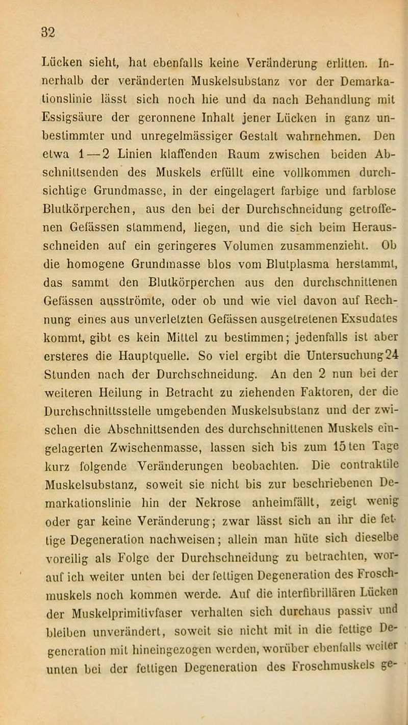 Lücken sieht, hat ebenfalls keine Veränderung erlitten. In- nerhalb der veränderten Muskelsubstanz vor der Demarka- tionslinie lässt sich noch hie und da nach Behandlung mit Essigsäure der geronnene Inhalt jener Lücken in ganz un- bestimmter und unregelmässiger Gestalt wahrnehmen. Den etwa 1—2 Linien klaffenden Raum zwischen beiden Ab- schnittsenden des Muskels erfüllt eine vollkommen durch- sichtige Grundmasse, in der eingelagert farbige und farblose Blutkörperchen, aus den bei der Durchschneidung getroffe- nen Gefässen stammend, liegen, und die sich beim Heraus- schneiden auf ein geringeres Volumen zusammenzieht. Ob die homogene Grundmasse blos vom Blutplasma herstammt, das sammt den Blutkörperchen aus den durchschnittenen Gefässen ausströmte, oder ob und wie viel davon auf Rech- nung eines aus unverletzten Gefässen ausgetretenen Exsudates kommt, gibt es kein Mittel zu bestimmen; jedenfalls ist aber ersteres die Hauptquelle. So viel ergibt die Untersuchung24 Stunden nach der Durchschneidung. An den 2 nun bei der weiteren Heilung in Betracht zu ziehenden Faktoren, der die Durchschnittsstelle umgebenden Muskelsubstanz und der zwi- schen die Abschnittsenden des durchschnittenen Muskels ein- gelagerlen Zwischenmasse, lassen sich bis zum löten Tage kurz folgende Veränderungen beobachten. Die contraktile Muskelsubstanz, soweit sie nicht bis zur beschriebenen De- markationslinie hin der Nekrose anheimfällt, zeigt wenig oder gar keine Veränderung; zwar lässt sich an ihr die fet- tige Degeneration naehweisen; allein man hüte sich dieselbe voreilig als Folge der Durchschneidung zu betrachten, wor- auf ich weiter unten bei der fettigen Degeneration des Frosch- muskels noch kommen werde. Auf die interfibrillären Lücken der Muskelprimitivfaser verhalten sich durchaus passiv und bleiben unverändert, soweit sie nicht mit in die fettige De- generation mit hineingezogen werden, worüber ebenfalls weiter unten bei der fettigen Degeneration des Froschmuskels ge-