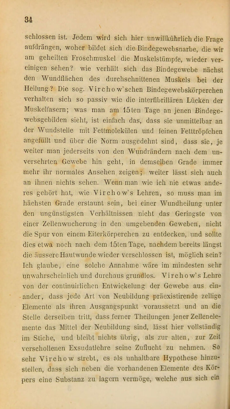 schlossen ist. Jedem wird sich hier unwillkührlich die Frage aufdrängen, woher bildet sich die Bindegewebsnarbe, die wir am geheilten Froschmuskel die Muskelstümpfe, wieder ver- einigen sehen? wie verhält sich das Bindegewebe nächst den Wundflächen des durchschnittenen Muskels bei der Heilung? Die sog. Virchow’sehen Bindegewebskörperchen verhalten sich so passiv wie die interfibrillären Lücken der Muskelfasern; was man am löten Tage an jenen ßindege- websgebilden sieht, ist einfach das, dass sie unmittelbar an der Wundslelle mit Fetlmolekülen und feinen Fetltröpfchen angefüllt und über die Norm ausgedehnt sind, dass sie, Je weiter man jederseits von den Wundrändern nach dem un- versehrten Gewebe hin geht, in demselben Grade immer mehr ihr normales Ansehen zeigen; weiter lässt sich auch an ihnen nichts sehen. Wenn man wie ich nie etwas ande- res gehört hat, wie Virchow’s Lehren, so muss man im hächsten Grade erstaunt sein, bei einer Wundheilung unter den ungünstigsten Verhältnissen nicht das Geringste von einer Zellenwucherung in den umgebenden Geweben, nicht die Spur von einem Eiterkörperchen zu entdecken, und sollte dies etwa noch nach dem löten Tage, nachdem bereits längst die äussere Hautwunde wieder verschlossen ist, möglich sein? Ich glaube, eine solche Annahme wäre im mindesten sehr unwahrscheinlich und durchaus grundlo.s. Virchow’s Lehre von der conlinuirlichcn Entwickelung der Gewebe aus ein- ander, dass jede Art von Neubildung präexistirende zeitige Elemente als ihren Ausgangspunkt voraussetzt und an die Stelle derselben tritt, dass ferner Theilungen jener Zellenele- mente das Mittel der Neubildung sind, lässt hier vollständig im Stiche, und bleibt nichts übrig, als zur allen, zur Zeit verschollenen Exsudallehre seine Zuflucht zu nehmen. So sehr Virchow strebt, es als unhaltbare Hypothese hinzu- stellen, dass sich neben die vorhandenen Elemente des Kör- pers eine Substanz zu lagern vermöge, welche aus sich ein