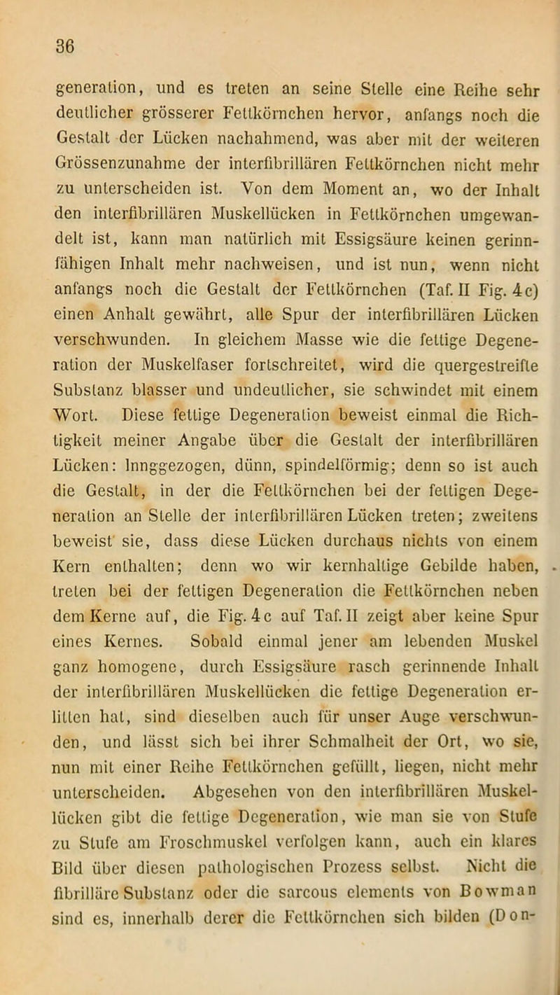 generalion, und es treten an seine Stelle eine Reihe sehr deutlicher grösserer Fettkörnchen hervor, anfangs noch die Gestalt der Lücken nachahmend, was aber mit der weiteren Grössenzunahme der interfibrillären Fettkörnchen nicht mehr zu unterscheiden ist. Von dem Moment an, wo der Inhalt den interfibrillären Muskellücken in Fettkörnchen umgewan- delt ist, kann man natürlich mit Essigsäure keinen gerinn- fähigen Inhalt mehr nachweisen, und ist nun, wenn nicht anfangs noch die Gestalt der Fettkörnchen (Taf. II Fig. 4c) einen Anhalt gewährt, alle Spur der interfibrillären Lücken verschwunden. In gleichem Masse wie die fettige Degene- ration der Muskelfaser fortschreitet, wird die quergestreifte Substanz blasser und undeutlicher, sie schwindet mit einem Wort. Diese fettige Degeneration beweist einmal die Rich- tigkeit meiner Angabe über die Gestalt der interfibrillären Lücken: Innggezogen, dünn, spindelförmig; denn so ist auch die Gestalt, in der die Feltkörnchen bei der fettigen Dege- neration anstelle der intcrfibrillärenLücken treten; zweitens beweist sie, dass diese Lücken durchaus nichts von einem Kern enthalten; denn wo wir kernhaltige Gebilde haben, treten bei der fettigen Degeneration die Fetlkörnchen neben dem Kerne auf, die Fig. 4c auf Taf. II zeigt aber keine Spur eines Kernes. Sobald einmal jener am lebenden Muskel ganz homogene, durch Essigsäure rasch gerinnende Inhalt der interfibrillären Muskellücken die fettige Degeneration er- litten hat, sind dieselben auch für unser Auge verschwun- den, und lässt sich bei ihrer Schmalheit der Ort, wo sie, nun mit einer Reihe Fettkörnchen gefüllt, liegen, nicht mehr unterscheiden. Abgesehen von den interfibrillären Muskel- lücken gibt die fettige Degeneration, wie man sie von Stufe zu Stufe am Froschmuskel verfolgen kann, auch ein klares Bild über diesen pathologischen Prozess selbst. Kicht die fibrilläre Substanz oder die sarcous elemenls von Bowman sind es, innerhalb derer die Fettkörnchen sich bilden (Don-