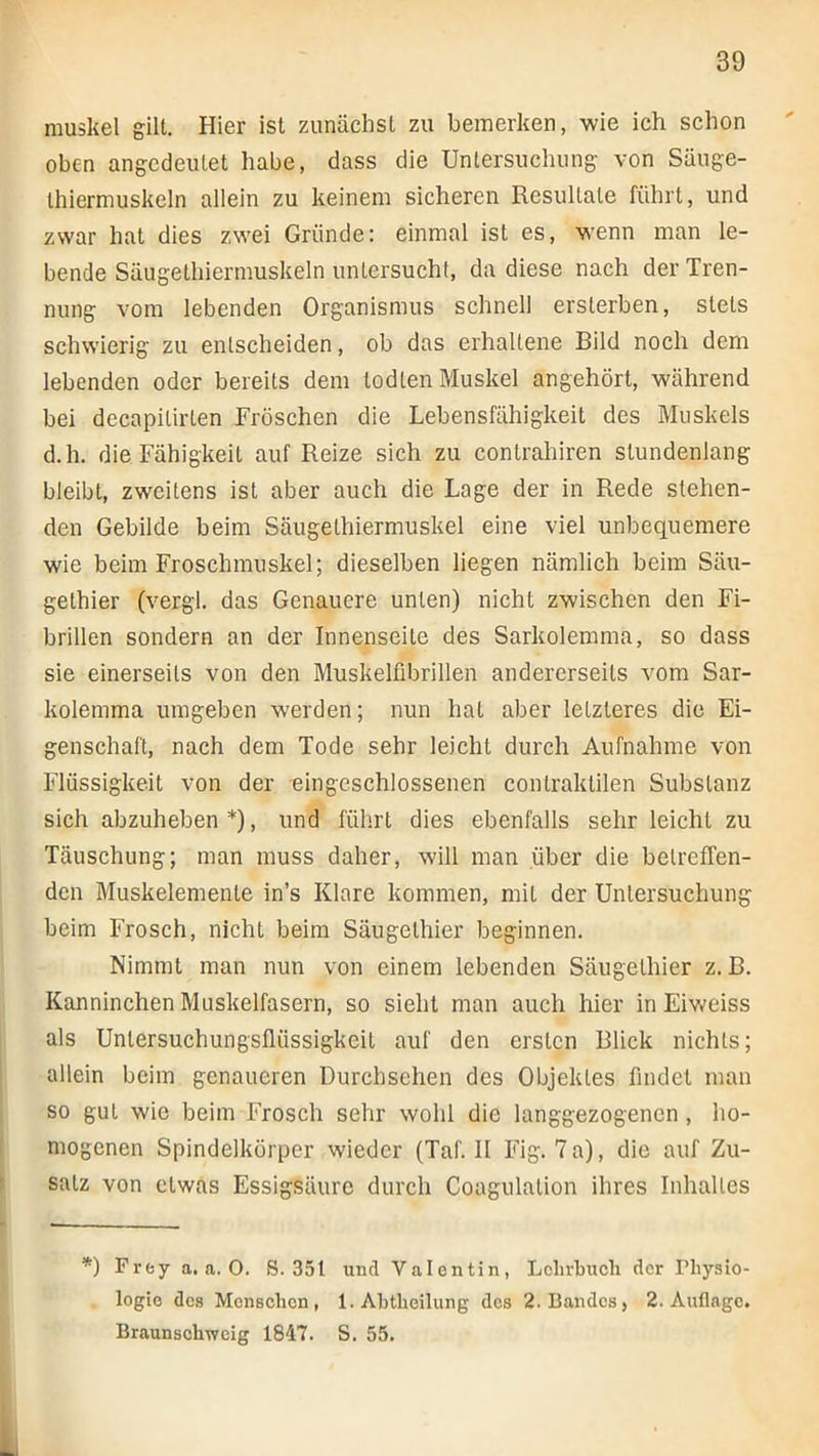 muskel gilt. Hier ist zunächst zu bemerken, wie ich schon oben angedeutet habe, dass die Untersuchung von Säuge- thiermuskeln allein zu keinem sicheren Resultate führt, und zwar hat dies zwei Gründe: einmal ist es, wenn man le- bende Säugethierniuskeln untersucht, da diese nach der Tren- nung vom lebenden Organismus schnell ersterben, stets schwierig zu entscheiden, ob das erhaltene Bild noch dem lebenden oder bereits dem lodten Muskel angehört, während bei decapitirten Fröschen die Lebensfähigkeit des Muskels d.h. die Fähigkeit auf Reize sich zu contrahiren stundenlang bleibt, zweitens ist aber auch die Lage der in Rede stehen- den Gebilde beim Säugelhiermuskel eine viel unbequemere wie beim Froschmuskel; dieselben liegen nämlich beim Säu- gethier (vergl. das Genauere unten) nicht zwischen den Fi- brillen sondern an der Innenseite des Sarkolemma, so dass sie einerseits von den Muskelübrillen andererseits vom Sar- kolemma umgeben werden; nun hat aber letzteres die Ei- genschaft, nach dem Tode sehr leicht durch Aufnahme von Flüssigkeit von der eingeschlossenen contraktilen Substanz sich abzuheben *), und füh.rt dies ebenfalls sehr leicht zu Täuschung; man muss daher, will man über die betreffen- den Muskelemente in’s Klare kommen, mit der Untersuchung beim Frosch, nicht beim Säugethier beginnen. Nimmt man nun von einem lebenden Säugethier z. B. Kanninchen Muskelfasern, so sieht man auch hier in Eiweiss als Untersuchungsflüssigkeit auf den ersten Blick nichts; allein beim genaueren Durehsehen des Objektes findet man so gut wie beim Frosch sehr wohl die langgezogenen, ho- mogenen Spindelkörper wieder (Taf. II Fig. 7 a), die auf Zu- satz von etwas Essigsäure durch Coagulation ihres Inhaltes *) Frey a, a. 0. 8.351 und Valentin, Lclirbucli der Physio- logie des Menschen, 1. Abtheilung des 2. Bandes, 2. Auflage. Braunschweig 1847. S. 55.