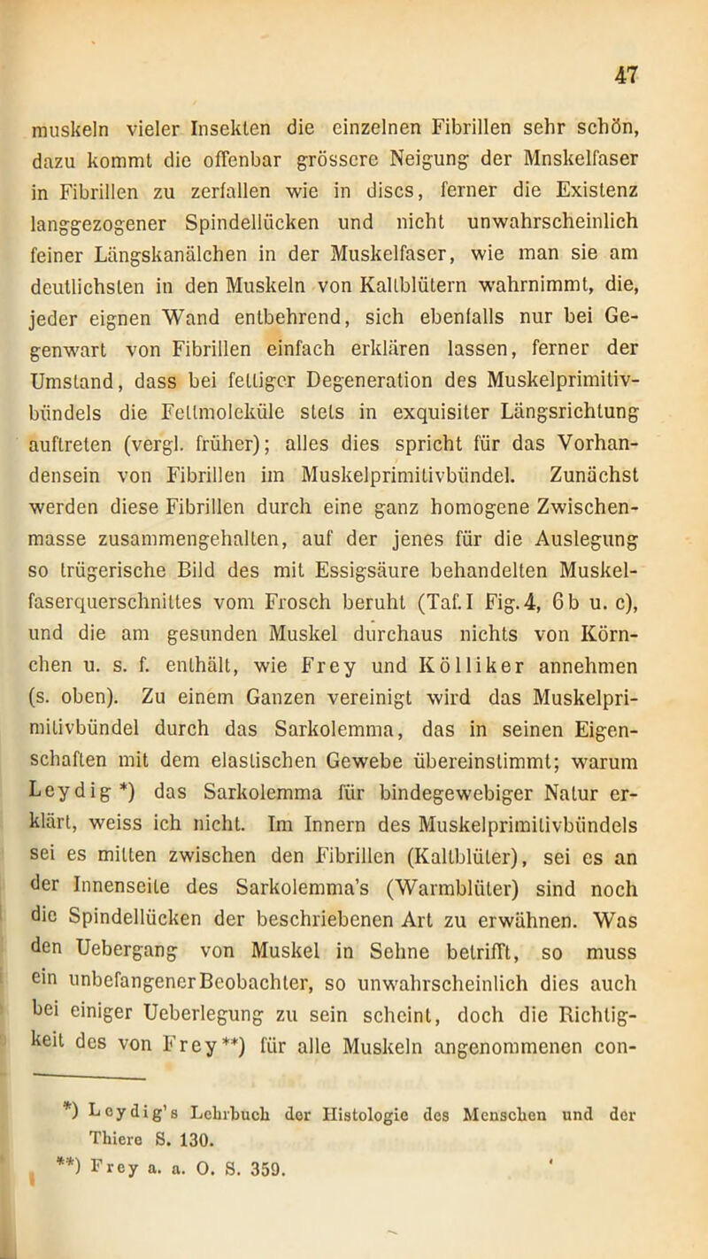 muskeln vieler Insekten die einzelnen Fibrillen sehr schön, dazu kommt die offenbar grössere Neigung der Mnskelfaser in Fibrillen zu zerfallen wie in discs, ferner die Existenz langgezogener Spindellücken und nicht unwahrscheinlich feiner Längskanälchen in der Muskelfaser, wie man sie am deutlichsten in den Muskeln von Kallblülern wahrnimmt, die, jeder eignen Wand entbehrend, sich ebenfalls nur bei Ge- genwart von Fibrillen einfach erklären lassen, ferner der Umstand, dass bei fettiger Degeneration des Muskelprimiliv- bündels die Feümoleküle stets in exquisiter Längsrichtung auftreten (vergl. früher); alles dies spricht für das Vorhan- densein von Fibrillen im Muskelprimitivbündel. Zunächst werden diese Fibrillen durch eine ganz homogene Zwischen- masse zusammengehalten, auf der jenes für die Auslegung so trügerische Bild des mit Essigsäure behandelten Muskel- faserquerschnittes vom Frosch beruht (Taf. I Fig.4, 6 b u. c), und die am gesunden Muskel durchaus nichts von Körn- chen u. s. f. enthält, wie Frey und Kolliker annehmen (s. oben). Zu einem Ganzen vereinigt wird das Muskelpri- mitivbündel durch das Sarkolemma, das in seinen Eigen- schaften mit dem elastischen Gewebe übereinstimmt; warum Leydig*) das Sarkolemma für bindegewebiger Natur er- klärt, weiss ich nicht. Im Innern des Muskelprimitivbündels sei es mitten zwischen den Fibrillen (Kaltblüter), sei es an der Innenseite des Sarkolemma’s (Warmblüter) sind noch I die Spindellücken der beschriebenen Art zu erwähnen. Was den Uebergang von Muskel in Sehne betrifft, so muss I ein unbefangener Beobachter, so unwahrscheinlich dies auch bei einiger Ueberlegung zu sein scheint, doch die Richtig- keit des von Frey**) für alle Muskeln angenommenen con- *) Leydig’s Lehrbuch der Histologie des Menschen und der Thiero S. 130. **) Frey a. a. 0. S. 359.