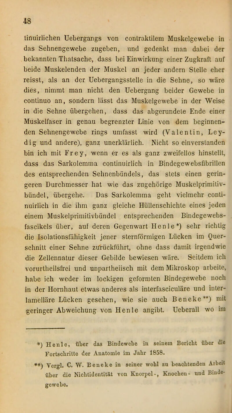 linuirlichen Uebergangs von conlraktllem Muskelgewebe in das Sehnengewebe zugeben, und gedenkt man dabei der bekannten Thatsache, dass bei Einwirkung einer Zugkraft auf beide Muskelenden der Muskel an jeder andern Stelle eher reisst, als an der Uebergangsstelle in die Sehne, so wäre dies, nimmt man nicht den Uebergang beider Gewebe in continuo an, sondern lässt das Muskelgewebe in der Weise in die Sehne übergehen, dass das abgerundete Ende einer Muskelfaser in genau begrenzter Linie von dem beginnen- den Sehnengewebe rings umfasst wird (Valentin, Ley- d i g und andere), ganz unerklärlich. Nicht so einverstanden bin ich mit Frey, wenn er es als ganz zweifellos hinstellt, dass das Sarkolemma continuirlich in Bindegewebsfibrillen des entsprechenden Sehnenbündels, das stets einen gerin- geren Durchmesser hat wie das zugehörige Muskelprimitiv- bündel, übergehe. Das Sarkolemma geht vielmehr conti- nuirlich in die ihm ganz gleiche Hüllenschichte eines jeden einem Muskelprimitivbündel entsprechenden Bindegewebs- fascikels über, auf deren Gegenwart Henle*) sehr richtig die Isolationsfiihigkeit jener sternförmigen Löcken im Quer- schnitt einer Sehne zifrückführt, ohne dass damit irgendwie die Zellennatur dieser Gebilde bewiesen wäre. Seitdem ich vorurtheilsfrei und unpartheiisch mit dem Mikroskop arbeite, habe ich weder im lockigen geformten Bindegewebe noch in der Hornhaut etwas anderes als interfasciculäre und inter- lamelläre Lücken gesehen, wie sie auch Beneke**) mit geringer Abweichung von Henle angibt. Ueberall wo ini *) Honlo, über das Bindowebo in seinem Bericht über die Fortschritte der Anatomie im Jahr 1858. **) Vcrgl. C. W. Eeneke in seiner wohl zu beachtenden Arbeit über die Niebtidentitüt von Knorpel-, Knochen- und Binde- gewebe.