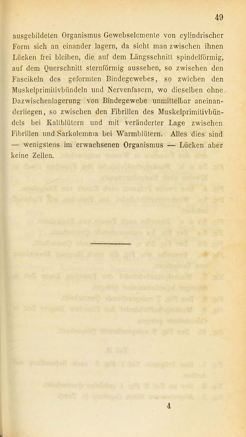 aiisgebildelen Organismus Gewebselemenle von cylindrischer Form sich an einander lagern, da sieht man zwischen ihnen Lücken frei bleiben, die auf dem Längsschnitt spindelförmig, auf dem Querschnitt sternförmig aussehen, so zwisehen den Fascikeln des geformten Bindegewebes, so zwichen den Muskelprimilivböndeln und Nervenfasern, wo dieselben ohne Dazwischenlogerung von Bindegewebe unmittelbar aneinan- derliegen, so zwischen den Fibrillen des Muskelprimitivbün- dcls bei Kaltblütern und mit veränderter Lage zwischen Fibrillen und Sarkolemma bei Warmblütern. Alles dies sind — w-enigstens im erwachsenen Organismus — Lücken aber keine Zellen.