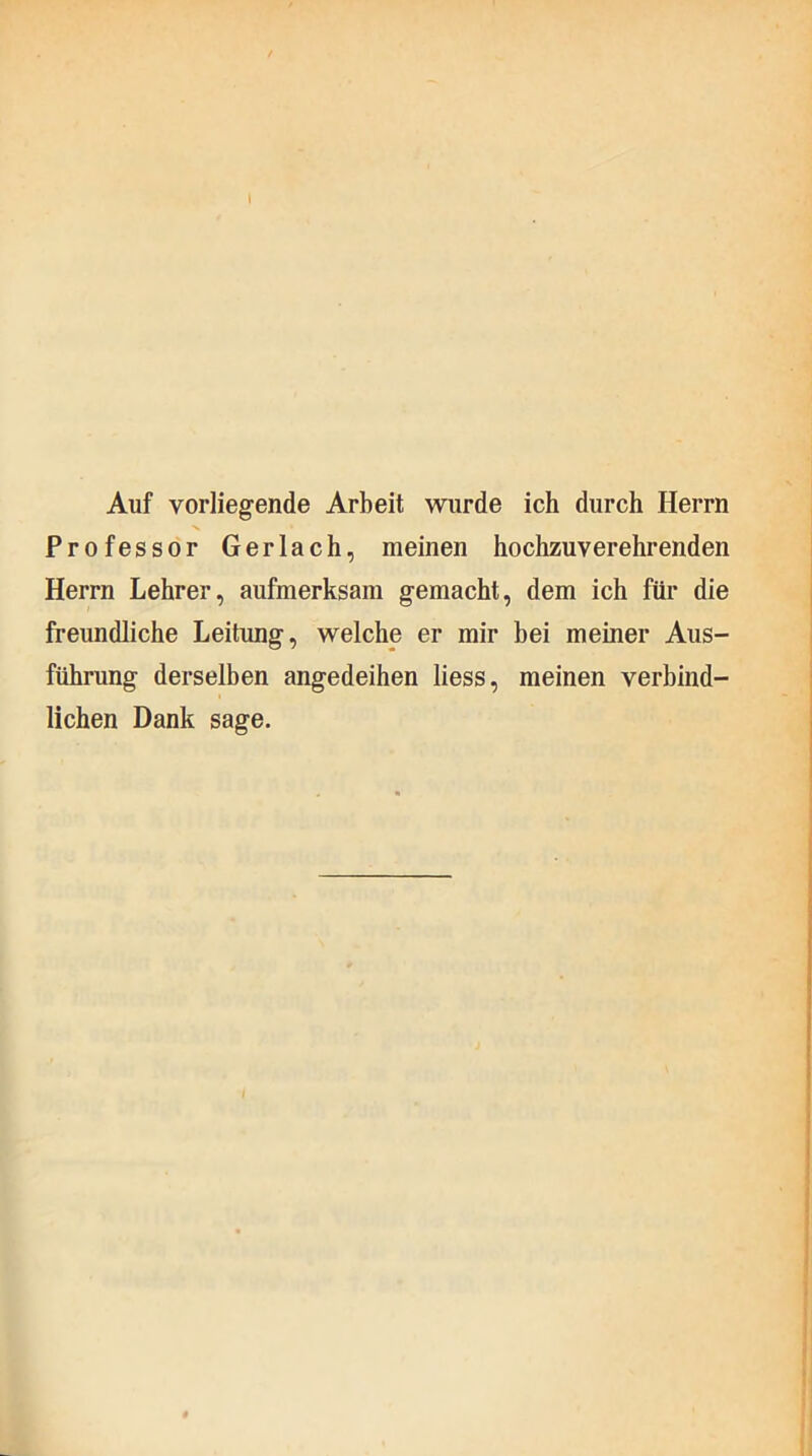 Auf vorliegende Arbeit wurde ich durch Herrn Professor Gerlach, meinen hochzuverehrenden Herrn Lehrer, aufmerksam gemacht, dem ich für die freundliche Leitung, welche er mir bei meiner Aus- führung derselben angedeihen liess, meinen verbind- lichen Dank sage. #