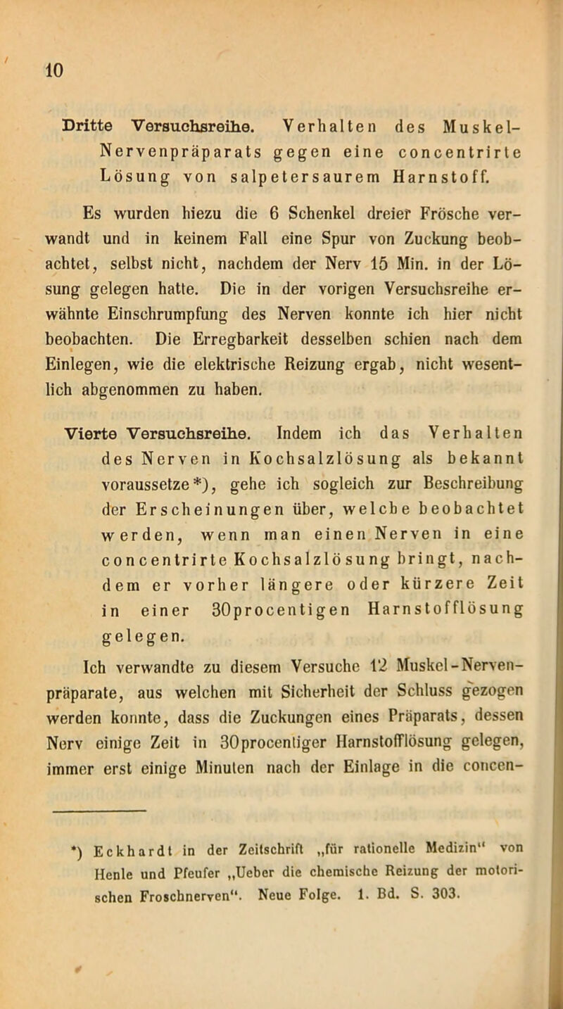 Dritte Versuchsreihe. Verhalten des Muskel- Nervenpräparats gegen eine concentrirte Lösung von salpetersaurem Harnstoff. Es wurden hiezu die 6 Schenkel dreier Frösche ver- wandt und in keinem Fall eine Spur von Zuckung beob- achtet, selbst nicht, nachdem der Nerv 15 Min. in der Lö- sung gelegen hatte. Die in der vorigen Versuchsreihe er- wähnte Einschrumpfung des Nerven konnte ich hier nicht beobachten. Die Erregbarkeit desselben schien nach dem Einlegen, wie die elektrische Reizung ergab, nicht wesent- lich abgenommen zu haben. Vierte Versuchsreihe. Indem ich das Verhalten des Nerven in Kochsalzlösung als bekannt voraussetze*), gehe ich sogleich zur Beschreibung der Erscheinungen über, welche beobachtet werden, wenn man einen Nerven in eine concentrirte Kochsalzlösung bringt, nach- dem er vorher längere oder kürzere Zeit in einer 30procentigen Harnstofflösung gelegen. Ich verwandte zu diesem Versuche 12 Muskel-Nerven- präparate, aus welchen mit Sicherheit der Schluss gezogen werden konnte, dass die Zuckungen eines Präparats, dessen Nerv einige Zeit in 30procenliger HarnstofTlösung gelegen, immer erst einige Minuten nach der Einlage in die concen- *) Eckhardt in der Zeitschrift „für rationelle Medizin“ von Henle und Pfeufer „Ueber die chemische Reizung der motori- schen Froschnerven“. Neue Folge. 1. Bd. S. 303.