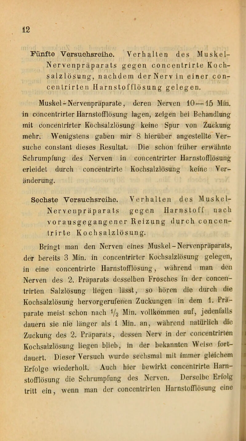 Fünfte Versuchsreihe. Verhalten des Muskel- Nervenpräparats gegen concentrirte Koch- salzlösung, nachdem der Nerv in einer con- cenlrirten Harnstofflösung gelegen. Muskel - Nervenpräparate, deren Nerven 10—15 Min. in concentrirter Harnstofflösung lagen, zeigen bei Behandlung mit concentrirter Kochsalzlösung keine Spur von Zuckung mehr. Wenigstens gaben mir 8 hierüber angestellte Ver- suche constant dieses Resultat. Die schon früher erwähnte Schrumpfung des Nerven in concentrirter Harnstofflösung erleidet durch concentrirte Kochsalzlösung keine Ver- änderung. Sechste V er suchsreihe. Verhalten des Muskel- Nerve n präparats gegen Harnstoff nach vorausgegangener Reizung durch concen- trirte Kochsalzlösung. Bringt man den Nerven eines Muskel-Nervenpräparats, der bereits 3 Min. in concentrirter Kochsalzlösung gelegen, in eine concentrirte Harnstofflösung, während man den Nerven des 2. Präparats desselben Frosches in der concen- trirten Salzlösung liegen lässt, so hören die durch die Kochsalzlösung hervorgerufenen Zuckungen in dem 1. Prä- parate meist schon nach i/i Min. vollkommen auf, jcdenlalls dauern sie nie länger als 1 Min. an, während natürlich die Zuckung des 2. Präparats, dessen Nerv in der concentrirten Kochsalzlösung liegen blieb, in der bekannten Weise fort- dauert. Dieser Versuch wurde sechsmal mit immer gleichem Erfolge wiederholt. Auch hier bewirkt concentrirte Harn- stofflösung die Schrumpfung des Nerven. Derselbe Erfolg tritt ein, wenn man der concentrirten Harnstofflösung eine