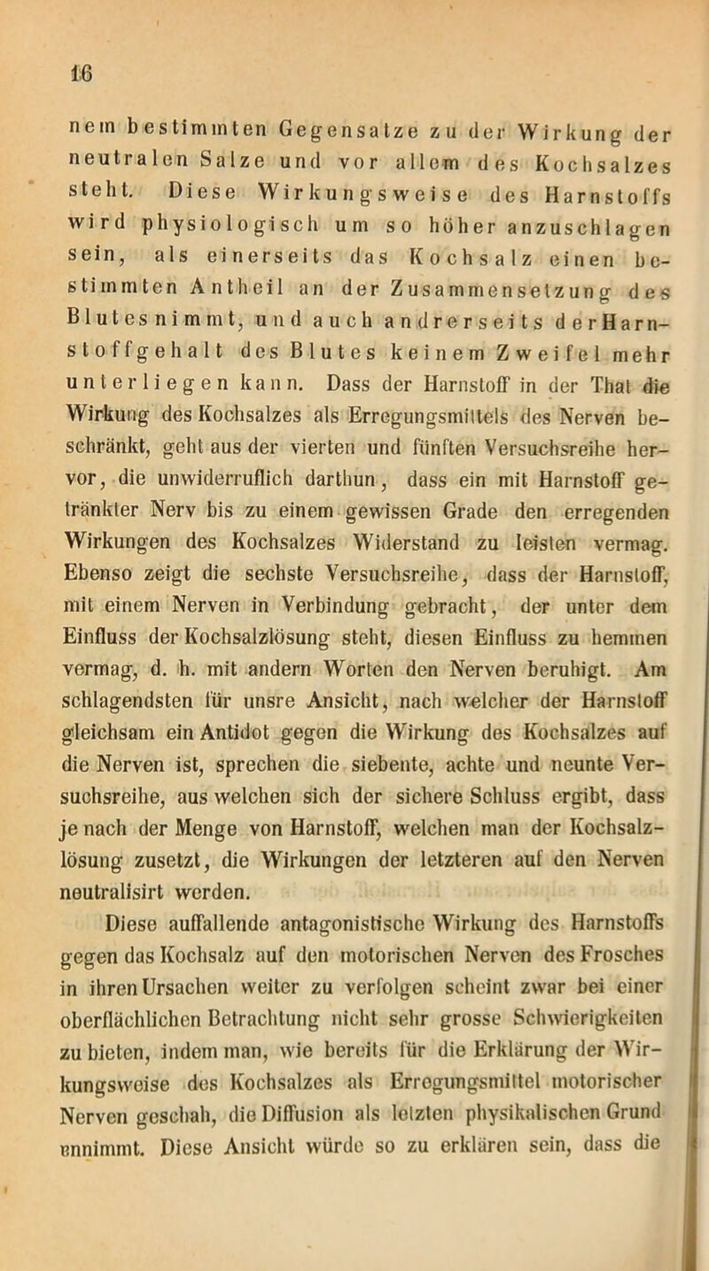 nein bestimmten Gegensätze zu der Wirkung der neutralen Salze und vor allem des Kochsalzes steht. Diese Wirkungsweise des Harnstoffs wird physiologisch um so höheranzuschlagen sein, als einerseits das Kochsalz einen be- stimmten Antheil an der Zusammensetzung des Blutes nimmt, und auch andrerseits derHarn- stoffgehalt des Blutes keinem Zweifel mehr unterliegen kann. Dass der Harnstoff in der Thal die Wirkung des Kochsalzes als Erregungsmiltels des Nerven be- schränkt, geht aus der vierten und fünften Versuchsreihe her- vor, die unwiderruflich darthun, dass ein mit Harnstoff ge- tränkter Nerv bis zu einem gewissen Grade den erregenden Wirkungen des Kochsalzes Widerstand zu leisten vermag. Ebenso zeigt die sechste Versuchsreihe, dass der HarnslofT, mit einem Nerven in Verbindung gebracht, der unter dem Einfluss der Kochsalzlösung steht, diesen Einfluss zu hemmen vermag, d. h. mit andern Worten den Nerven beruhigt. Am schlagendsten für unsre Ansicht, nach welcher der Harnstoff gleichsam ein Antidot gegen die Wirkung des Kochsalzes auf die Nerven ist, sprechen die siebente, achte und neunte Ver- suchsreihe, aus welchen sich der sichere Schluss ergibt, dass je nach der Menge von Harnstoff, welchen man der Kochsalz- lösung zusetzt, die Wirkungen der letzteren auf den Nerven neutralisirt werden. Diese auffallende antagonistische Wirkung des Harnstoffs gegen das Kochsalz auf den motorischen Nerven des Frosches in ihren Ursachen weiter zu verfolgen scheint zwar bei einer oberflächlichen Betrachtung nicht sehr grosse Schwierigkeiten zu bieten, indem man, wie bereits für die Erklärung der Wir- kungsweise des Kochsalzes als Errogungsmittel motorischer Nerven geschah, die Diffusion als letzten physikalischen Grund ennimmt. Diese Ansicht würde so zu erklären sein, dass die