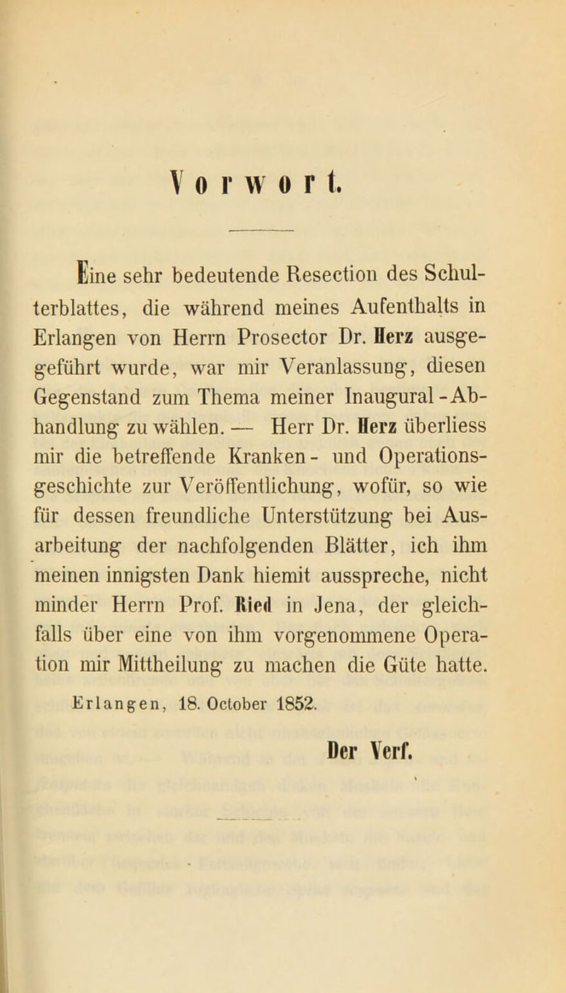 Eine sehr bedeutende Resection des Schul- terblattes, die während meines Aufenthalts in Erlangen von Herrn Prosector Dr. Herz ausge- geführt wurde, war mir Veranlassung, diesen Gegenstand zum Thema meiner Inaugural-Ab- handlung zu wählen. — Herr Dr. Herz überliess mir die betreffende Kranken- und Operations- geschichte zur Veröffentlichung, wofür, so wie für dessen freundliche Unterstützung bei Aus- arbeitung der nachfolgenden Blätter, ich ilnn meinen innigsten Dank hiemit ausspreche, nicht minder Herrn Prof. Ried in Jena, der gleich- falls über eine von ihm vorgenommene Opera- tion mir Mittheilung zu machen die Güte hatte. Erlangen, 18. October 1852. Der Verf.