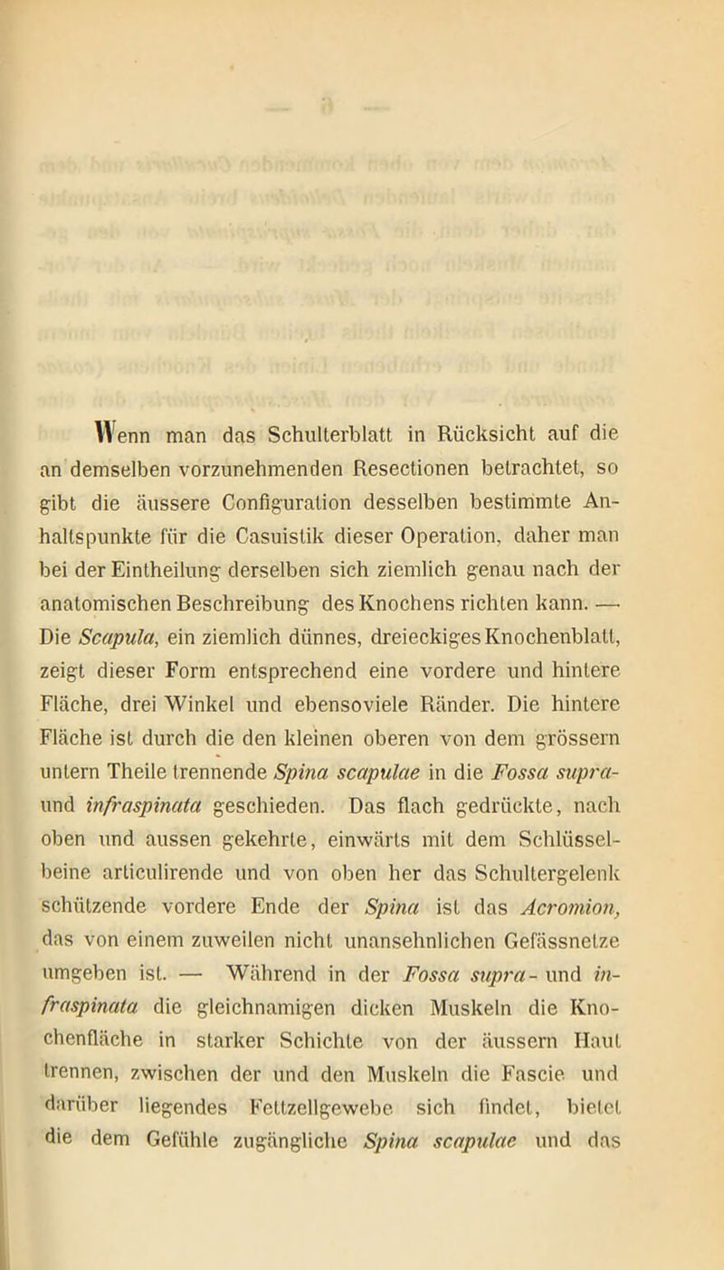 Wenn man das Schulterblatt in Rücksicht auf die an demselben vorzunehmenden Resectionen betrachtet, so gibt die äussere Configuralion desselben bestimmte An- haltspunkte für die Casuistik dieser Operation, daher man bei der Einlheilung derselben sich ziemlich genau nach der anatomischen Beschreibung des Knochens richten kann. —• Die Scapula, ein ziemlich dünnes, dreieckiges Knochenblatl, zeigt dieser Form entsprechend eine vordere und hintere Fläche, drei Winkel und ebensoviele Ränder. Die hintere Fläche ist durch die den kleinen oberen von dem grossem untern Theile trennende Spina scapulae in die Fossa supra- und infraspinata geschieden. Das flach gedrückte, nach oben und aussen gekehrte, einwärts mit dem Schlüssel- beine arliculirende und von oben her das Schultergelenk schützende vordere Ende der Spina ist das Acromion, das von einem zuweilen nicht unansehnlichen Gefässnetze umgeben ist. — Während in der Fossa supra- und in- fraspinata die gleichnamigen dicken Muskeln die Kno- chenfläche in starker Schichte von der äussern Haut trennen, zwischen der und den Muskeln die Fascie und darüber liegendes Fettzellgewebe sich findet, bietet die dem Gefühle zugängliche Spina scapulae und das