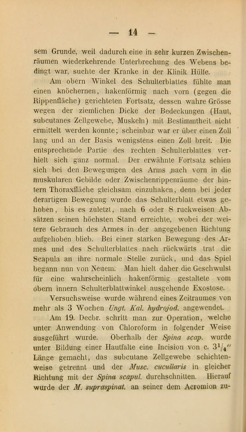 sem Grunde, weil dadurch eine in sehr kurzen Zwischen- räumen wiederkehrende Unterbrechung des Webens be- dingt war, suchte der Kranke in der Klinik Hülfe. Am obern Winkel des Schulterblattes fühlte man einen knöchernen, hakenförmig nach vorn (gegen die Rippenfläche) gerichteten Fortsatz, dessen wahre Grösse wegen der ziemlichen Dicke der Bedeckungen (Haut, subcutanes Zellgewebe, Muskeln) mit Bestimmtheit nicht ermittelt werden konnte; scheinbar war er über einen Zoll lang und an der Basis wenigstens einen Zoll breit. Die entsprechende Partie des rechten Schulterblattes ver- hielt sich ganz normal. Der erwähnte Fortsatz schien sich bei den Bewegungen des Arms nach vorn in die muskulären Gebilde oder Zwischenrippenräume der hin- tern Thoraxfläche gleichsam einzuhaken, denn bei jeder derartigen Bewegung wurde das Schulterblatt etwas ge- hoben, bis es zuletzt, nach 6 oder 8 ruckweisen Ab- sätzen seinen höchsten Stand erreichte, -wobei der wei- tere Gebrauch des Armes in der angegebenen Richtung aufgehoben blieb. Bei einer starken Bewegung des Ar- mes und des Schulterblattes nach rückwärts trat, die Scapula an ihre normale Stelle zurück, und das Spiel begann nun von Neuem. Man hielt daher die Geschwulst für eine wahrscheinlich hakenförmig gestaltete vom obem innern Schulterblaltw'inkel ausgehende Exostose. Versuchsweise wurde während eines Zeitraumes von mehr als 3 Wochen TJngt. Kal. hydrojod. angewendet. Am 19. Decbr. schritt man zur Operation, welche unter Anwendung von Chloroform in folgender Weise ausgeführt wurde. Oberhalb der Spina scap. wurde unter Bildung einer Hautfalte eine Incision von c. 3x/4 Länge gemacht, das subeutane Zellgewebe schichten- weise getrennt und der Muse. cucullaris in gleicher Richtung mit der Spina scapul. durchschnitten. Hierauf wurde der M. supraspinat. an seiner dem Acromion zu-