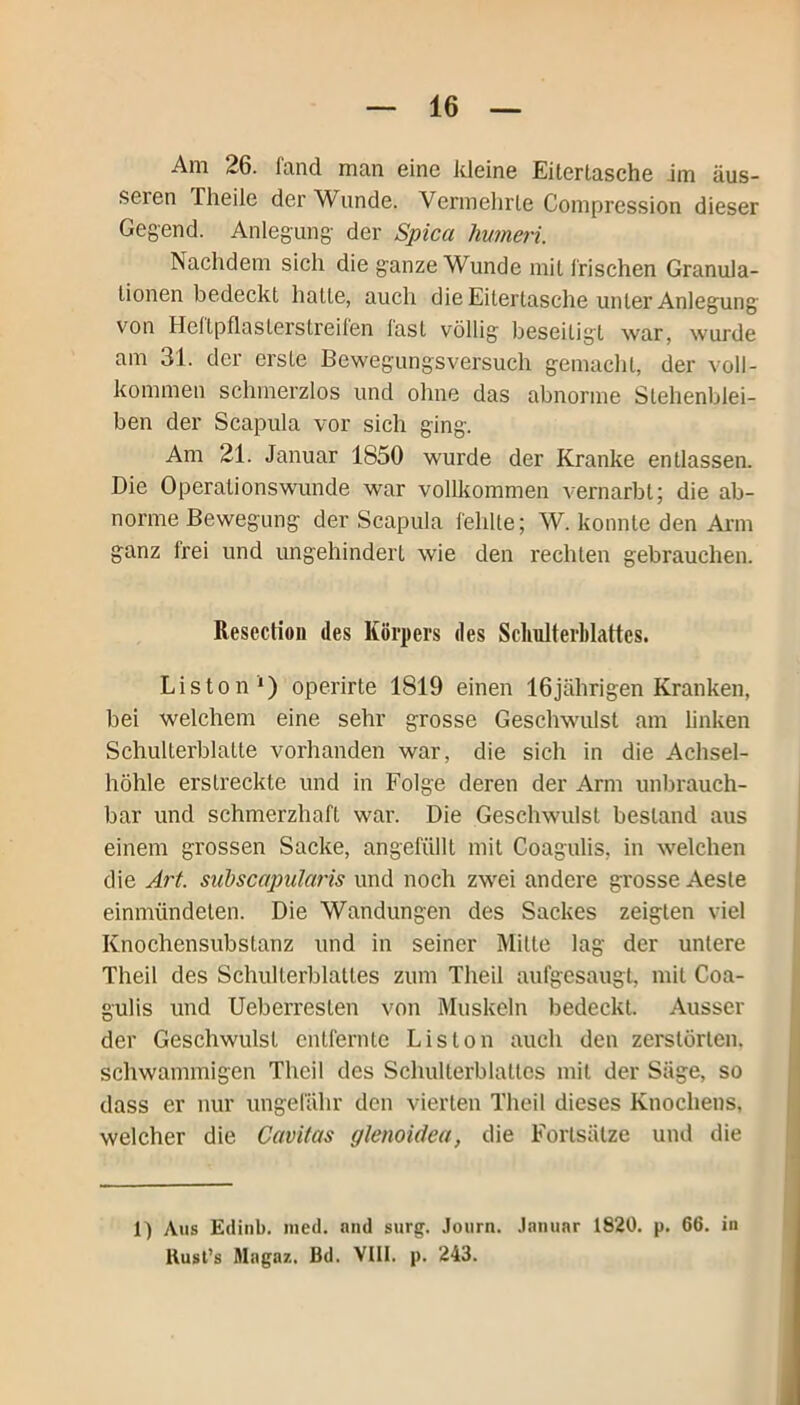 Am 26. fand man eine kleine Eiterlasche im äus- seien Theile der Wunde. Vermehrte Compression dieser Gegend. Anlegung der Spica humeri. Nachdem sich die ganze Wunde mit frischen Granula- tionen bedeckt halte, auch die Eitertasche unter Anlegung von Heltpflasterstreifen last völlig beseitigt war, wurde am 31. der erste Bewegungsversuch gemacht, der voll- kommen schmerzlos und ohne das abnorme Stehenblei- ben der Scapula vor sich ging. Am 21. Januar 1850 wurde der Kranke entlassen. Die Operationswunde war vollkommen vernarbt; die ab- norme Bewegung der Scapula fehlte; W. konnte den Arm ganz Irei und ungehindert wie den rechten gebrauchen. Resection des Körpers des Schulterblattes. Liston1) operirte 1819 einen 16jährigen Kranken, bei welchem eine sehr grosse Geschwulst am linken Schullerblatte vorhanden war, die sich in die Achsel- höhle erstreckte und in Folge deren der Arm unbrauch- bar und schmerzhaft war. Die Geschwulst bestand aus einem grossen Sacke, angefüllt mit Coagulis, in welchen die Art. suds'capularis und noch zwei andere grosse Aeste einmündelen. Die Wandungen des Sackes zeigten viel Knochensubstanz und in seiner Mitte lag der untere Theil des Schulterblattes zum Theil aulgcsaugt, mit Coa- gulis und Ueberreslen von Muskeln bedeckt. Ausser der Geschwulst entfernte Liston auch den zerstörten, schwammigen Theil des Schulterblattes mit der Säge, so dass er nur ungefähr den vierten Theil dieses Knochens, welcher die Cavitas glenoidea, die Fortsätze und die 1) Aus Edinb. med. and surg. Journ. Januar 1820. p. 66. in llusl’s Mngnz. Bd. VIII. p. 243.