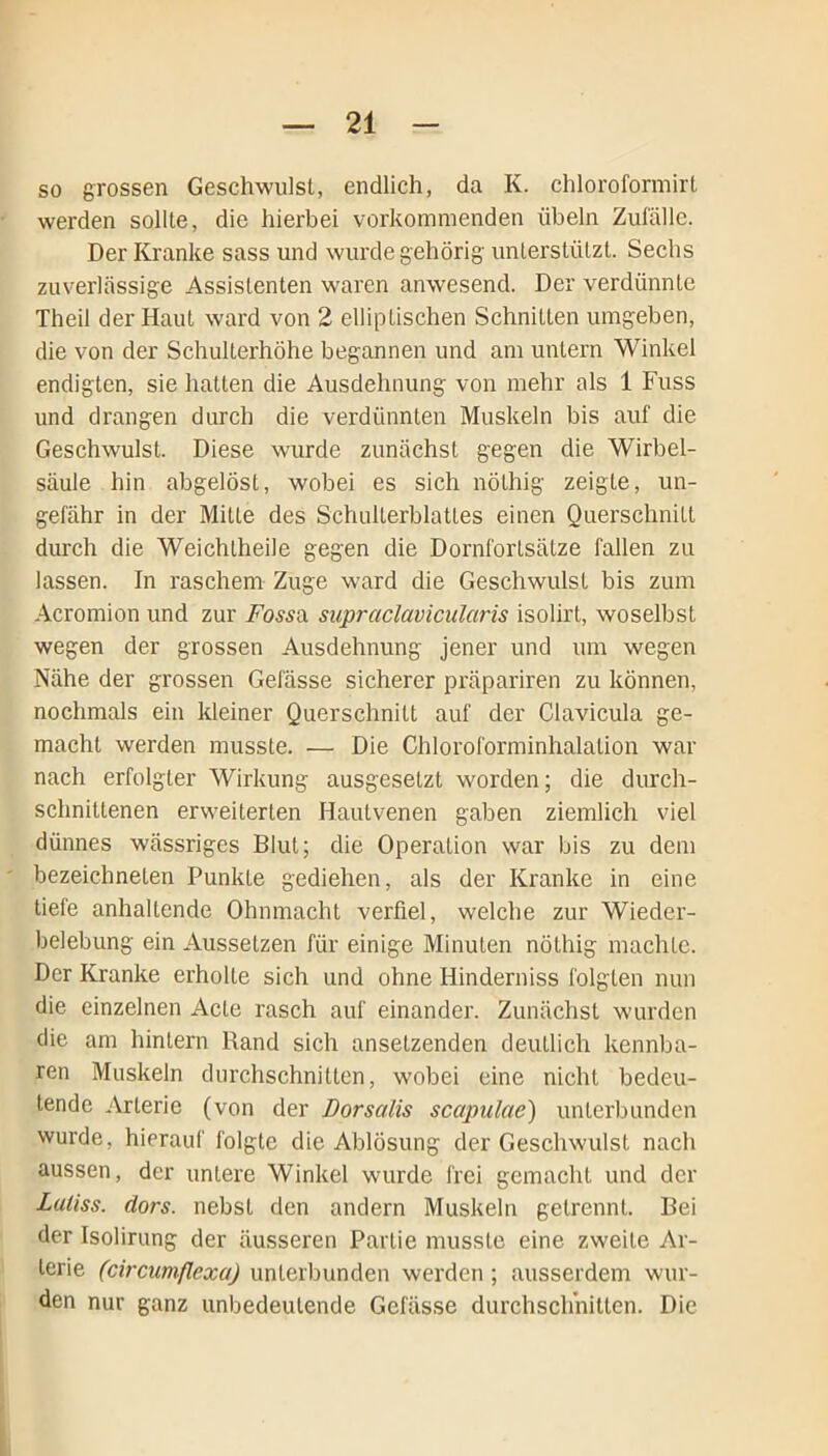 so grossen Geschwulst, endlich, da K. chloroformirt werden sollte, die hierbei vorkommenden Übeln Zufälle. Der Kranke sass und wurde gehörig unterstützt. Sechs zuverlässige Assistenten waren anwesend. Der verdünnte Theil der Haut ward von 2 elliptischen Schnitten umgeben, die von der Schulterhöhe begannen und am untern Winkel endigten, sie hatten die Ausdehnung von mehr als 1 Fuss und drangen durch die verdünnten Muskeln bis auf die Geschwulst. Diese wurde zunächst gegen die Wirbel- säule hin abgelöst, wobei es sich nölhig zeigte, un- gefähr in der Mitte des Schulterblattes einen Querschnitt durch die Weichlheile gegen die Dornfortsätze fallen zu lassen. In raschem Zuge ward die Geschwulst bis zum Acromion und zur Fossil supraclavicularis isolirt, woselbst wegen der grossen Ausdehnung jener und um wegen Nähe der grossen Gelasse sicherer präpariren zu können, nochmals ein kleiner Querschnitt auf der Clavicula ge- macht werden musste. — Die Chloroforminhalation war nach erfolgter Wirkung ausgesetzt worden; die durch- schnittenen erweiterten Hautvenen gaben ziemlich viel dünnes wässriges Blut; die Operation war bis zu dem bezeichneten Punkte gediehen, als der Kranke in eine tiefe anhaltende Ohnmacht verfiel, welche zur Wieder- belebung ein Aussetzen für einige Minuten nöthig machte. Der Kranke erholte sich und ohne Hinderniss folgten nun die einzelnen Acte rasch auf einander. Zunächst wurden die am hintern Rand sich ansetzenden deutlich kennba- ren Muskeln durchschnitten, wobei eine nicht bedeu- tende Arterie (von der Dorsalis scapulae) unterbunden wurde, hierauf folgte die Ablösung der Geschwulst nach aussen, der untere Winkel wurde frei gemacht und der Laliss. dors. nebst den andern Muskeln getrennt. Bei der Isolirung der äusseren Partie musste eine zweite Ar- terie (circumflexu) unterbunden werden ; ausserdem wur- den nur ganz unbedeutende Gelasse durchschnitten. Die