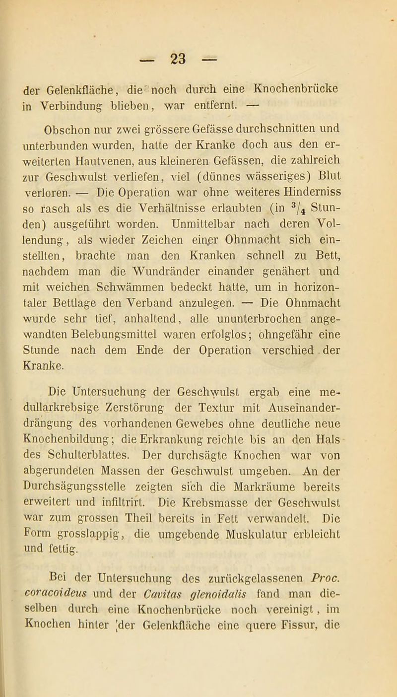 der Gelenkfläche, die noch durch eine Knochenbrücke in Verbindung- blieben, war entfernt. — Obschon nur zwei grössere Gefässe durchschnitten und unterbunden wurden, halte der Kranke doch aus den er- weiterten Hautvenen, aus kleineren Gefässen, die zahlreich zur Geschwulst verliefen, viel (dünnes wässeriges) Blut verloren. — Die Operation war ohne weiteres Hinderniss so rasch als es die Verhältnisse erlaubten (in 3/4 Stun- den) ausgelührt worden. Unmittelbar nach deren Vol- lendung , als wieder Zeichen einpr Ohnmacht sich ein- stelllen, brachte man den Kranken schnell zu Bett, nachdem man die Wundränder einander genähert und mit weichen Schwämmen bedeckt hatte, um in horizon- taler Bettlage den Verband anzulegen. — Die Ohnmacht wurde sehr tief, anhaltend, alle ununterbrochen ange- wandten Belebungsmittel waren erfolglos; ohngefähr eine Stunde nach dem Ende der Operation verschied der Kranke. Die Untersuchung der Geschwulst ergab eine me- dullarkrebsige Zerstörung der Textur mit Auseinander- drängung des vorhandenen Gewebes ohne deutliche neue Knochenbildung; die Erkrankung reichte bis an den Hals des Schulterblattes. Der durchsägte Knochen war von abgerundeten Massen der Geschwulst umgeben. An der Durchsägungsstelle zeigten sich die Markräume bereits erweitert und infiltrirl. Die Krebsmasse der Geschwulst war zum grossen Theil bereits in Fett verwandelt. Die Form grosslappig, die umgebende Muskulatur erbleicht und fettig. Bei der Untersuchung des zurückgelassenen Proc. coracoideus und der Cavitcts glenoidalis fand man die- selben durch eine Knochenbrücke noch vereinigt, im Knochen hinter |der Gelenkfläche eine quere Fissur, die