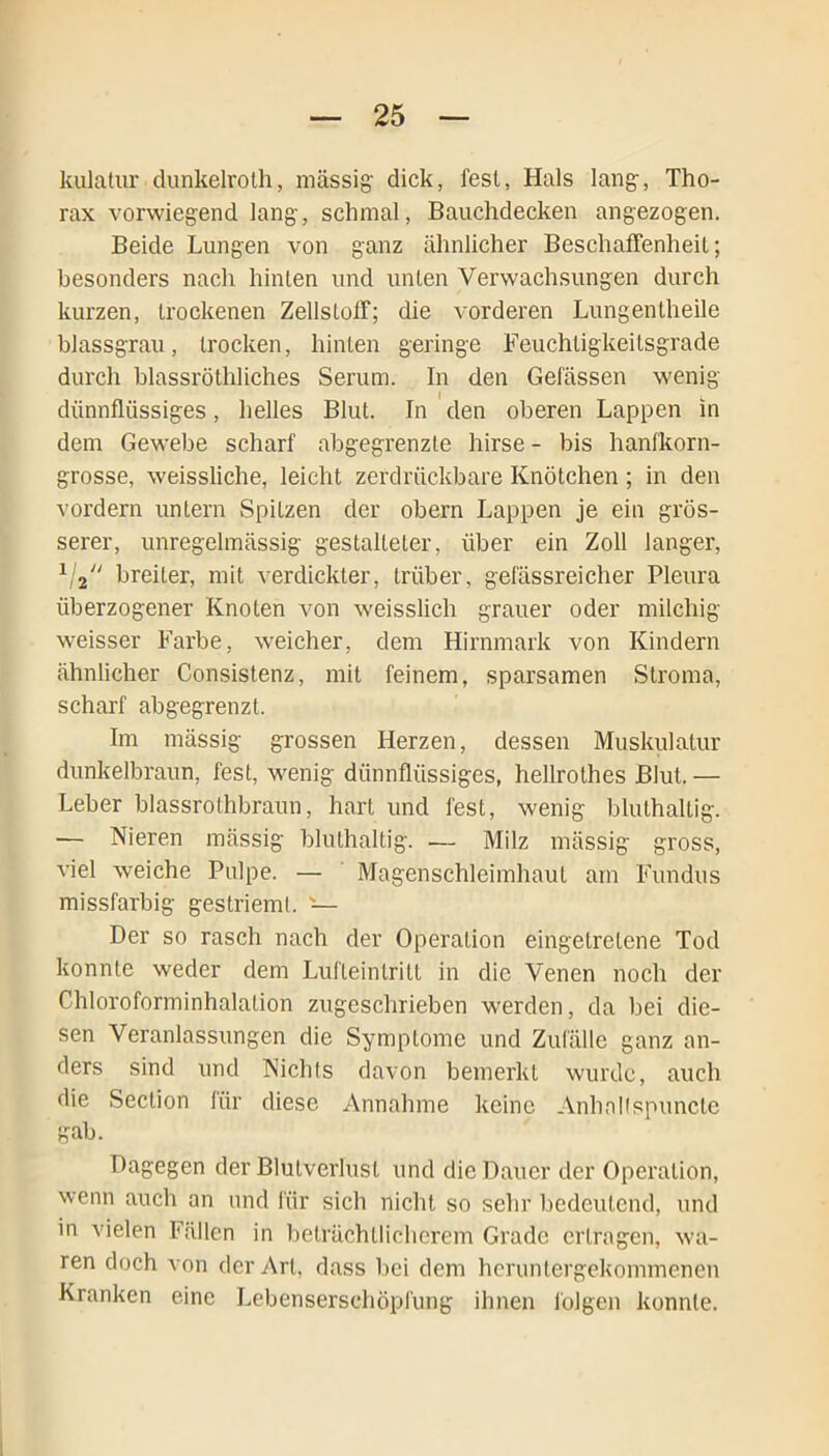 kulatur dunkelroth, massig dick, fesl, Hals lang, Tho- rax vorwiegend lang, schmal, Bauchdecken angezogen. Beide Lungen von ganz ähnlicher Beschaffenheit; besonders nach hinten und unten Verwachsungen durch kurzen, trockenen Zellstoff; die vorderen Lungentheile blassgrau, trocken, hinten geringe Feuchtigkeitsgrade durch blassröthliches Serum. In den Gefässen wenig dünnflüssiges, helles Blut. In den oberen Lappen in dem Gewebe scharf abgegrenzte hirse - bis hanfkorn- grosse, weissliche, leicht zerdrückbare Knötchen ; in den vordem untern Spitzen der obern Lappen je ein grös- serer, unregelmässig gestalteter, über ein Zoll langer, 1/2 breiter, mit verdickter, trüber, gefässreicher Pleura überzogener Knoten von weisslich grauer oder milchig weisser Farbe, weicher, dem Hirnmark von Kindern ähnlicher Consistenz, mit feinem, sparsamen Stroma, scharf abgegrenzt. Im mässig grossen Herzen, dessen Muskulatur dunkelbraun, fest, wenig dünnflüssiges, hellrothes Blut. — Leber blassrothbraun, hart und fest, wenig bluthaltig. — Nieren mässig bluthaltig. — Milz mässig gross, viel weiche Pulpe. — Magenschleimhaut am Fundus missfarbig gestrieml. Der so rasch nach der Operation eingetrelene Tod konnte weder dem Lufleintritt in die Venen noch der Chloroforminhalalion zugeschrieben werden, da bei die- sen Veranlassungen die Symptome und Zufälle ganz an- ders sind und Nichts davon bemerkt wurde, auch die Section für diese Annahme keine Anhallspuncte gab. Dagegen der Blutverlust und die Dauer der Operation, wenn auch an und für sich nicht so sehr bedeutend, und in vielen Fällen in beträchtlicherem Grade ertragen, wa- ren doch von der Art, dass bei dem heruntergekommenen Kranken eine Lebensersehöpfung ihnen folgen konnte.