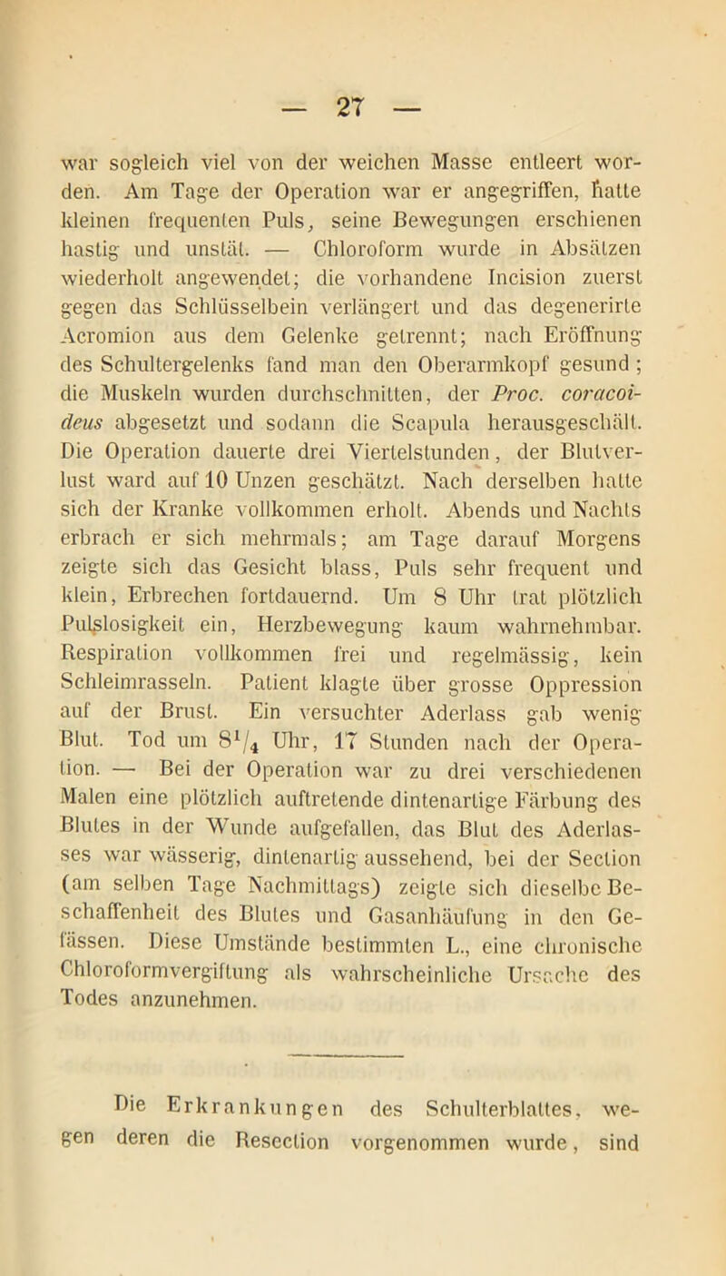 war sogleich viel von der weichen Masse entleert wor- den. Am Tage der Operation war er angegriffen, hatte kleinen freqnenlen Puls, seine Bewegungen erschienen hastig und unstät. — Chloroform wurde in Absätzen wiederholt angewendet; die vorhandene Incision zuerst gegen das Schlüsselbein verlängert und das degenerirte Acromion aus dem Gelenke getrennt; nach Eröffnung des Schultergelenks fand man den Oberarmkopf gesund ; die Muskeln wurden durchschnitten, der Proc. coracoi- deus abgesetzt und sodann die Scapula herausgeschält. Die Operation dauerte drei Viertelstunden, der Blutver- lust ward auf 10 Unzen geschätzt. Nach derselben hatte sich der Kranke vollkommen erholt. Abends und Nachts erbrach er sich mehrmals; am Tage darauf Morgens zeigte sich das Gesicht blass, Puls sehr frequent und klein, Erbrechen fortdauernd. Um 8 Uhr trat plötzlich Pulslosigkeit ein, Herzbewegung kaum wahrnehmbar. Respiration vollkommen frei und regelmässig, kein Schleimrasseln. Patient klagte über grosse Oppression auf der Brust. Ein versuchter Aderlass gab wenig Blut. Tod um 8*/4 Uhr, 17 Stunden nach der Opera- tion. — Bei der Operation war zu drei verschiedenen Malen eine plötzlich auftretende dintenartige Färbung des Blutes in der Wunde aufgefallen, das Blut des Aderlas- ses war wässerig, dinlenartig aussehend, bei der Seclion (am selben Tage Nachmittags) zeigte sich dieselbe Be- schaffenheit des Blutes und Gasanhäufung in den Ge- bissen. Diese Umstände bestimmten L., eine chronische Chloroformvergiftung als wahrscheinliche Ursache des Todes anzunehmen. Die Erkrankungen des Schulterblattes, we- gen deren die Resection vorgenommen wurde, sind