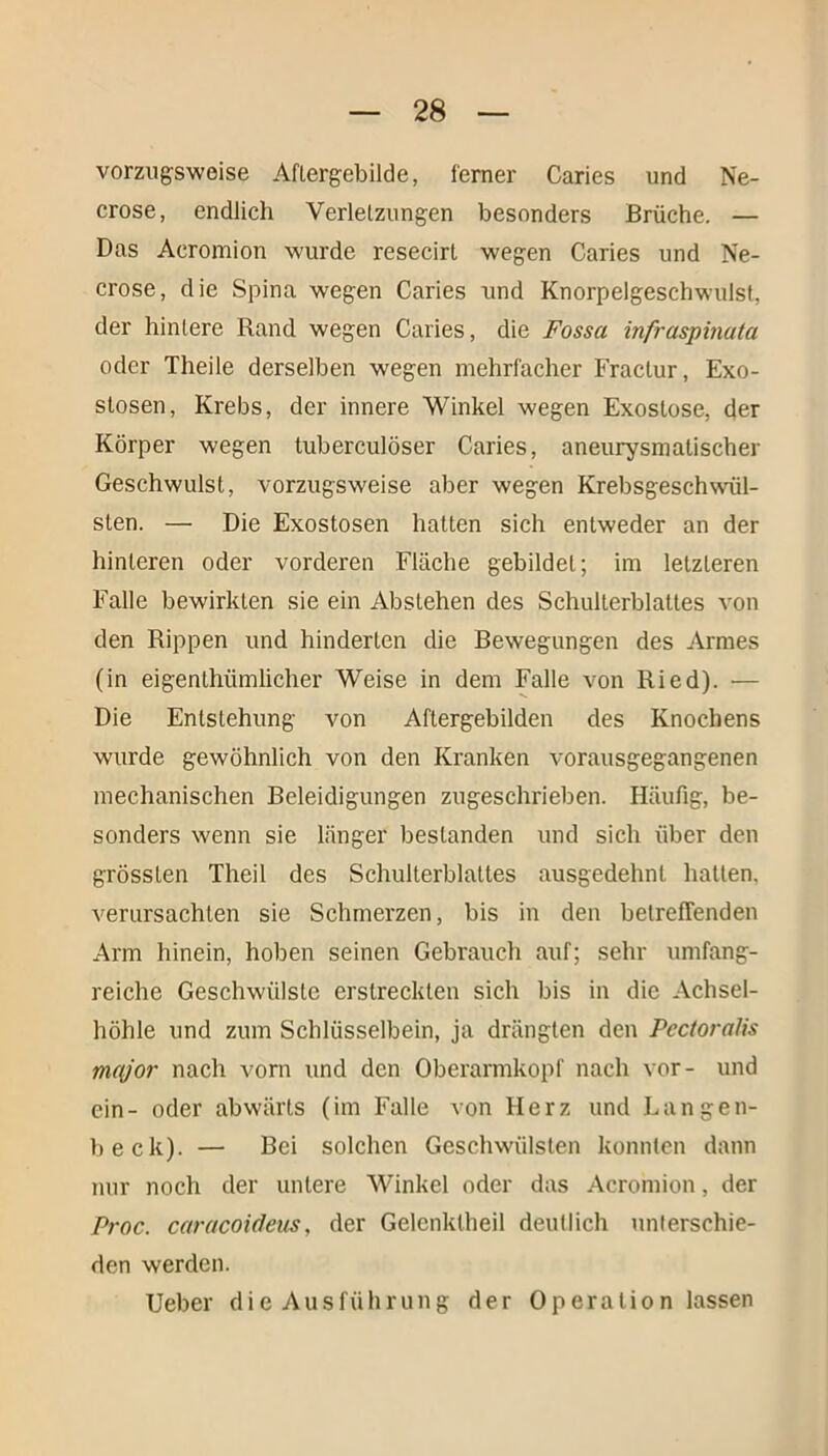 vorzugsweise Aftergebilde, ferner Caries und Ne- crose, endlich Verletzungen besonders Brüche. — Das Acromion wurde resecirl wegen Caries und Ne- crose, die Spina wegen Caries und Knorpelgeschwulst, der hintere Rand wegen Caries, die Fossa infraspinata oder Theile derselben wegen mehrfacher Fractur, Exo- stosen, Krebs, der innere Winkel wegen Exostose, der Körper wegen tuberculöser Caries, aneurysmatischer Geschwulst, vorzugsweise aber wegen Krebsgeschwül- sten. — Die Exostosen hatten sich entweder an der hinteren oder vorderen Fläche gebildet; im letzteren Falle bewirkten sie ein Abstehen des Schulterblattes von den Rippen und hinderten die Bewegungen des Armes (in eigenthiimlicher Weise in dem Falle von Ried). — Die Entstehung von Aftergebilden des Knochens wurde gewöhnlich von den Kranken vorausgegangenen mechanischen Beleidigungen zugeschrieben. Häufig, be- sonders wenn sie länger bestanden und sich über den grössten Theil des Schulterblattes ausgedehnt hatten, verursachten sie Schmerzen, bis in den betreffenden Arm hinein, hoben seinen Gebrauch auf; sehr umfang- reiche Geschwülste erstreckten sich bis in die Achsel- höhle und zum Schlüsselbein, ja drängten den Pcctoralis nuy'or nach vorn und den Oberarmkopf nach vor- und ein- oder abwärts (im Falle von Herz und Langen- beck). — Bei solchen Geschwülsten konnten dann nur noch der untere Winkel oder das Acromion, der Proc. caracoideus, der Gelenklheil deutlich unterschie- den werden. Ueber die Ausführung der Operation lassen