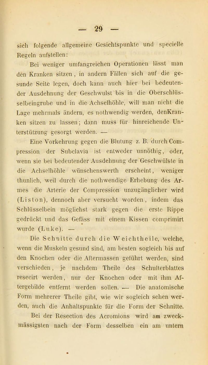 sich folgende allgemeine Gesichtspunkte und specielle Regeln aufstellen: Bei weniger umfangreichen Operationen lässt man den Kranken sitzen , in andern Fällen sich auf die ge- sunde Seite legen, doch kann auch hier bei bedeuten- der Ausdehnung der Geschwulst bis in die Oberschlüs- selbeingrube und in die Achselhöhle, will man nicht die Lage mehrmals ändern, es noihwendig werden, denKran- ken sitzen zu lassen; dann muss für hinreichende Un- terstützung gesorgt werden. — Eine Vorkehrung gegen die Blutung z. B. durch Com- pression der Subclavia ist entweder unnöthig, oder, wenn sie bei bedeutender Ausdehnung der Geschwülste in die Achselhöhle wiinschenswerth erscheint, weniger thunlieh, weil durch die nolhwendige Erhebung des Ar- mes die Arterie der Compression unzugänglicher wird (Liston), dennoch aber versucht worden, indem das Schlüsselbein möglichst stark gegen die erste Rippe gedrückt und das Gefäss mit einem Kissen comprimirt wurde (Luke). — Die Schnitte durch die Weichtheile, welche, wenn die Muskeln gesund sind, am besten sogleich bis auf den Knochen oder die Aftermassen geführt werden, sind verschieden, je nachdem Theile des Schulterblattes resecirt werden, nur der Knochen oder mit ihm Af- tergebilde entfernt werden sollen. — Die anatomische Form mehrerer Theile gibt, wie wir sogleich sehen wer- den, auch die Anhaltspunkte für die Form der Schnitte. Bei der Resection des Acromions wird am zweck- massigsten nach der Form desselben ein am unleni