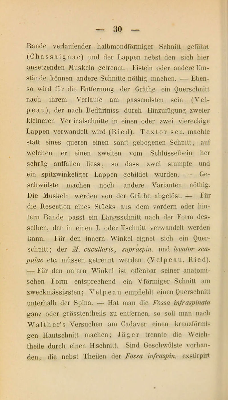 Rande verlaufender halbmondförmiger Schnitt geführt (Chassaignac) und der Lappen nebst den sich hier anselzenden Muskeln getrennt. Fisteln oder andere Um- stände können andere Schnitte nöthig machen. — Eben- so wird für die Entfernung der Gräthe ein Querschnitt nach ihrem Verlaufe am passendsten sein (Vel- pe au), der nach Bedürfniss durch Hinzufügung zweier kleineren Verticalschnitte in einen oder zwei viereckige Lappen verwandelt wird (Ried). Texlor sen. machte statt eines queren einen sanft gebogenen Schnitt, auf welchen er einen zweiten vom Schlüsselbein her schräg auffallen liess, so dass zwei stumpfe und ein spitzwinkeliger Lappen gebildet wurden. — Ge- schwülste machen noch andere Varianten nöthig. Die Muskeln werden von der Gräthe abgelöst. — Für die Resection eines Stücks aus dem vordem oder hin- tern Rande passt ein Längsschnitt nach der Form des- selben, der in einen L oder Tschnilt verwandelt werden kann. Für den innern Winkel eignet sich ein Quer- schnitt; der M. ciicullaris, supraspin. nnd levator sca- pulae etc. müssen getrennt werden (Velpeau, Ried). — Für den untern Winkel ist offenbar seiner anatomi- schen Form entsprechend ein Vförmiger Schnitt am zweckmässigsten; Velpeau empfiehlt einen Querschnitt unterhalb der Spina. — Hat man die Fossa infraspinata ganz oder grösslenlheils zu entfernen, so soll man nach Waith er’s Versuchen am Cadaver einen kreuzförmi- gen Haulsclmitt machen; Jäger trennte die Weich- theile durch einen Hschnitt. Sind Geschwülste vorhan- den, die nebst Theilen der Fossa infraspin, exstirpirt