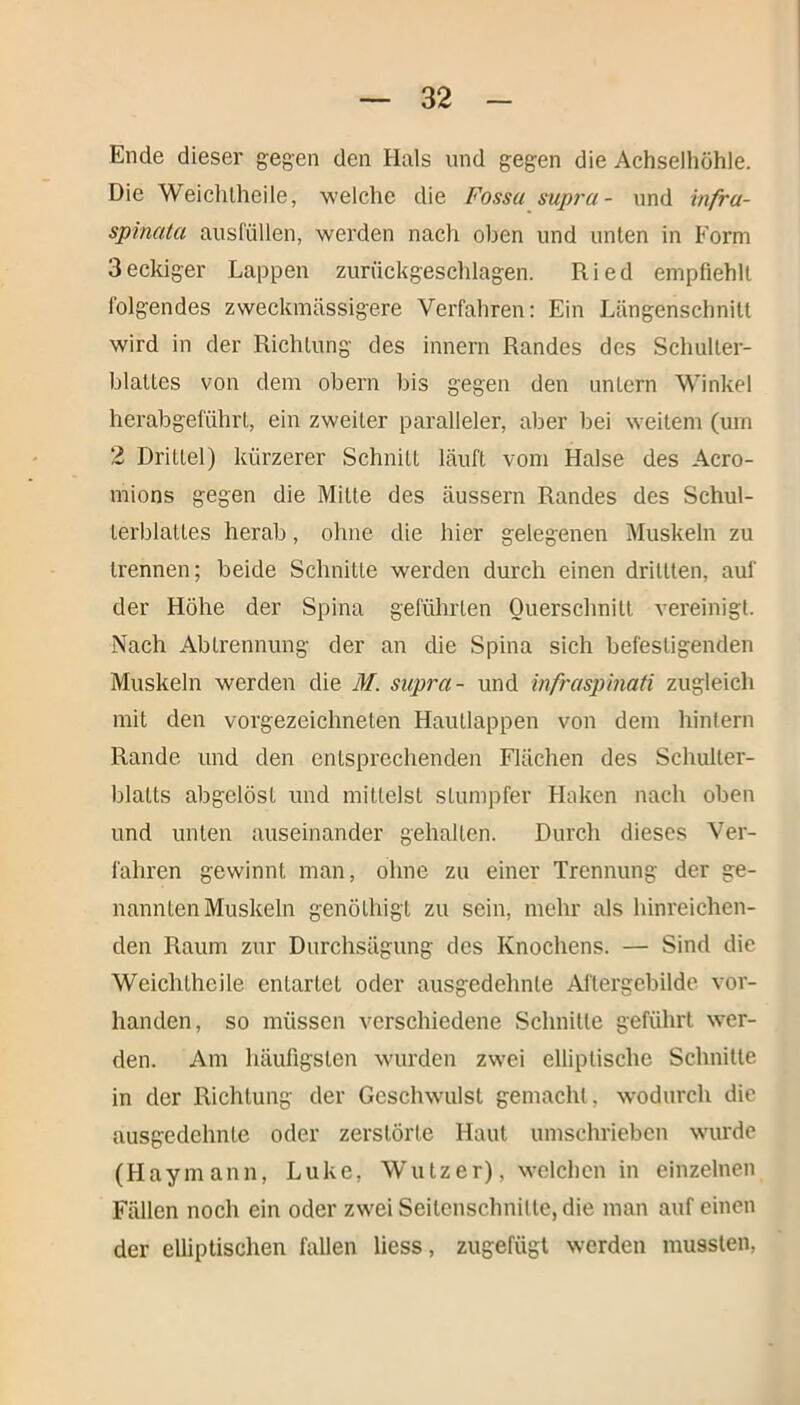 Ende dieser gegen den Hals und gegen die Achselhöhle. Die Weichlheile, welche die Fossu supru- und infru- spinata ausfüllen, werden nach oben und unten in Form 3eckiger Lappen zurückgeschlagen. Ried empfiehlt folgendes zweckmässigere Verfahren: Ein Längenschnitt wird in der Richtung des innern Randes des Schulter- blattes von dem obern bis gegen den untern Winkel herabgeführt, ein zweiter paralleler, aber bei weitem (um 2 Drittel) kürzerer Schnitt läuft vom Halse des Acro- mions gegen die Milte des äussern Randes des Schul- terblattes herab, ohne die hier gelegenen Muskeln zu trennen; beide Schnitte werden durch einen dritlten, auf der Höhe der Spina geführten Querschnitt vereinigt. Nach Abtrennung der an die Spina sich befestigenden Muskeln werden die M. supra- und infraspinati zugleich mit den vorgezeichneten Hautlappen von dem hintern Rande und den entsprechenden Flächen des Schulter- blatts abgclösl und mittelst stumpfer Haken nach oben und unten auseinander gehalten. Durch dieses Ver- fahren gewinnt man, ohne zu einer Trennung der ge- nannten Muskeln genöthigt zu sein, mehr als hinreichen- den Raum zur Durchsägung des Knochens. — Sind die Weichtheile entartet oder ausgedehnte Aftergebilde vor- handen, so müssen verschiedene Schnitte geführt wer- den. Am häufigsten wurden zwei elliptische Schnitte in der Richtung der Geschwulst gemacht, wodurch die ausgedehnte oder zerstörte Haut umschrieben wurde (PI ay mann, Luke, Wutz er), welchen in einzelnen Fällen noch ein oder zwei Seitenschnilte, die man auf einen der elliptischen fallen liess, zugefügt werden mussten,