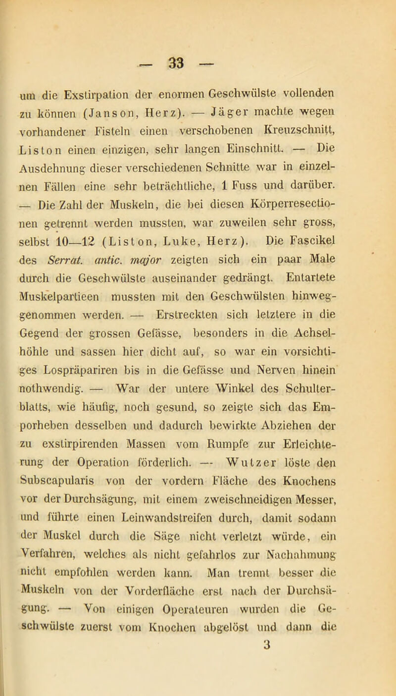 um die Exstirpation der enormen Geschwülste vollenden zu können (Janson, Herz). — Jäger machte wegen vorhandener Fisteln einen verschobenen Kreuzschnitt, Liston einen einzigen, sehr langen Einschnitt. — Die Ausdehnung dieser verschiedenen Schnitte war in einzel- nen Fällen eine sehr beträchtliche, 1 Fuss und darüber. — Die Zahl der Muskeln, die bei diesen Körperresectio- nen getrennt werden mussten, war zuweilen sehr gross, selbst 10—12 (Liston, Luke, Herz). Die Fascikel des Serrat. antic. mcijor zeigten sich ein paar Male durch die Geschwülste auseinander gedrängt. Entartete Muskelpartieen mussten mit den Geschwülsten hinweg- genommen werden. — Erstreckten sich letztere in die Gegend der grossen Gefässe, besonders in die Achsel- höhle und sassen hier dicht auf, so war ein vorsichti- ges Lospräpariren bis in die Gefässe und Nerven hinein nothwendig. — War der untere Winkel des Schulter- blatts, wie häufig, noch gesund, so zeigte sich das Em- porheben desselben und dadurch bewirkte Abziehen der zu exstirpirenden Massen vom Rumpfe zur Erleichte- rung der Operation förderlich. — Wutz er löste den Subscapularis von der vordem Fläche des Knochens vor der Durchsägung, mit einem zweischneidigen Messer, und führte einen Leinwandstreifen durch, damit sodann der Muskel durch die Säge nicht verletzt würde, ein Verfahren, welches als nicht gefahrlos zur Nachahmung nicht empfohlen werden kann. Man trennt besser die Muskeln von der Vorderfläche erst nach der Durchsä- gung. — Von einigen Operateuren wurden die Ge- schwülste zuerst vom Knochen abgelöst und dann die 3