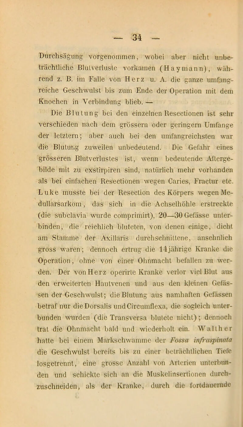 Durchsägung vorgenommen, wobei aber nicht unbe- trächtliche Blutverluste vorkainen (Haymann), wäh- rend z. B. im Falle von Herz u. A. die ganze umfang- reiche Geschwulst bis zum Ende der Operation mit dem Knochen in Verbindung blieb. — Die Blutung bei den einzelnen Resectionen ist sehr verschieden nach dem grossem oder geringem Umfange der letztem; aber auch bei den umfangreichsten war die Blutung zuweilen unbedeutend. Die Gefahr eines grösseren Blutverlustes ist, wenn bedeutende Afterge- bilde mit zu exstirpiren sind, natürlich mehr vorhanden als bei einfachen Resectionen wegen Caries, Fraclur etc. Luke musste bei der Resection des Körpers wegen Me- dullarsarkom, das sich in die Achselhöhle erstreckte (die subclavia wurde comprimirt), 20—30Gefässe unter- binden, die reichlich bluteten, von denen einige, dicht am Stamme der Axillaris durchschnittene, ansehnlich gross waren; dennoch ertrug die 14jährige Kranke die Operation, ohne von einer Ohnmacht befallen zu wer- den. Der von Herz operirte Kranke verlor viel Blut aus den erweiterten Hautvenen und aus den kleinen Gelas- sen der Geschwulst; die Blutung aus namhaften Gefässen betraf nur dieDorsalis undCircumflexa, die sogleich unter- bunden wurden (die Transversa blutete nicht); dennoch trat die Ohnmacht bald und wiederholt ein. Walther halte bei einem Markschwamme der Fossa infraspinata die Geschwulst bereits bis zu einer beträchtlichen Tiefe losgetrennt, eine grosse Anzahl von Arterien unterbun- den und schickte sich an die Muskelinsertionen durch- zuschneiden, als der Kranke, durch die fortdauernde