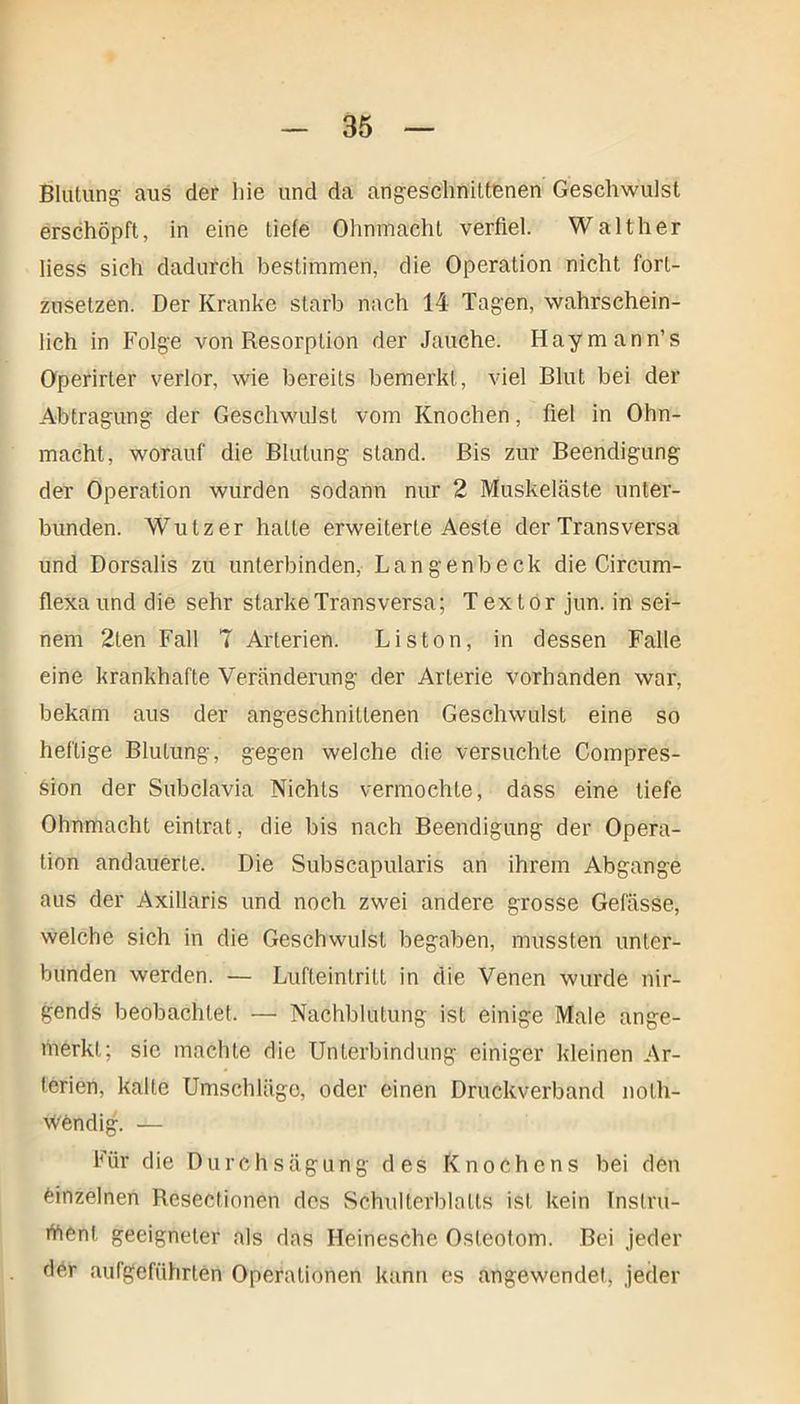 Blutung- aus der hie und da angeschnittenen Geschwulst erschöpft, in eine tiefe Ohnmacht verfiel. Walther liess sich dadurch bestimmen, die Operation nicht forl- zusetzen. Der Kranke starb nach 14 Tagen, wahrschein- lich in Folge von Resorption der Jauche. Haymann’s Operirter verlor, wie bereits bemerkt, viel Blut bei der Abtragung der Geschwulst vom Knochen, fiel in Ohn- macht, worauf die Blutung stand. Bis zur Beendigung der Operation wurden sodann nur 2 Muskeläste unter- bunden. Wutz er hatte erweiterte Aeste der Transversa und Dorsalis zu unterbinden, Langenbeck die Circum- flexa und die sehr starke Transversa; Textor jun. in sei- nem 2len Fall 7 Arterien. Liston, in dessen Falle eine krankhafte Veränderung der Arterie vorhanden war, bekam aus der angeschnittenen Geschwulst eine so heftige Blutung, gegen welche die versuchte Compres- Sion der Subclavia Nichts vermochte, dass eine tiefe Ohnmacht eintrat, die bis nach Beendigung der Opera- tion andauerte. Die Subscapularis an ihrem Abgänge aus der Axillaris und noch zwei andere grosse Gefässe, welche sich in die Geschwulst begaben, mussten unter- bunden werden. — Lufteintritt in die Venen wurde nir- gends beobachtet. —■ Nachblutung ist einige Male ange- merkt; sie machte die Unterbindung einiger kleinen Ar- terien, kalte Umschläge, oder einen Druckverband nolh- Wöndig. — Für die Durch sägung des Knochens bei den einzelnen Resectionen des Schulterblatts ist kein Instru- ment geeigneter als das HeinesChe Osteotom. Bei jeder der aufgeführten Operationen kann es angewendet, jeder