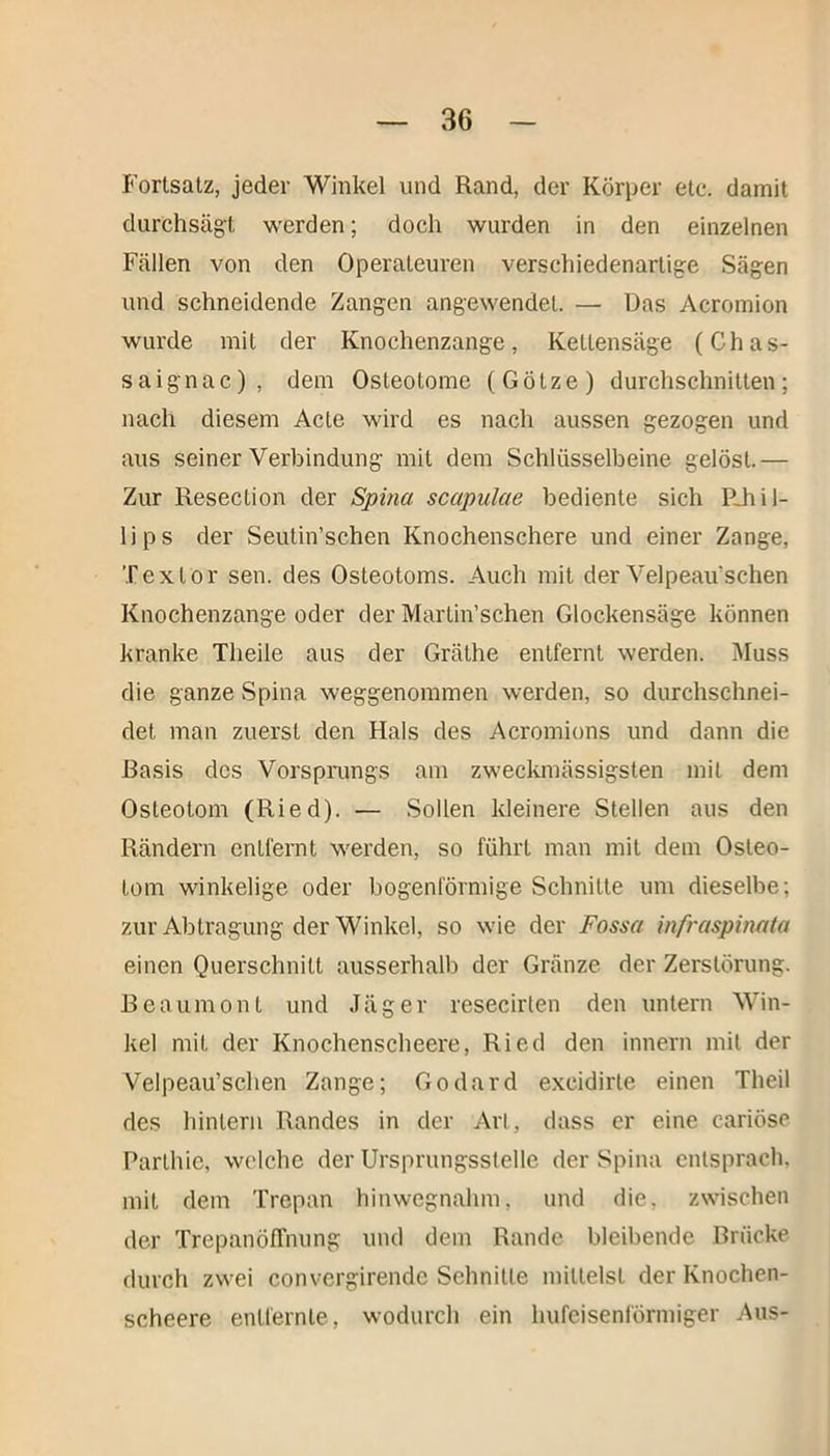 Fortsatz, jeder Winkel und Rand, der Körper etc. damit durchsägt werden; doch wurden in den einzelnen Fällen von den Operateuren verschiedenartige Sägen und schneidende Zangen angewendel. — Das Acromion wurde mit der Knochenzange, Kettensäge (Chas- saignac), dem Osteotome (Götze) durchschnitten; nach diesem Acte wird es nach aussen gezogen und aus seiner Verbindung mit dem Schlüsselbeine gelöst.— Zur Resection der Spina scapulae bediente sich PJiil- lips der Seutin’schen Knochenschere und einer Zange, Textor sen. des Osteotoms. Auch mit der Velpeau'schen Knochenzange oder der Martin’schen Glockensäge können kranke Theile aus der Gräthe entfernt werden. Muss die ganze Spina weggenommen werden, so durchschnei- det man zuerst den Hals des Acromions und dann die Basis des Vorsprungs am zweckmässigsten mit dem Osteotom (Ried). — Sollen kleinere Stellen aus den Rändern entfernt werden, so führt man mit dem Osteo- tom winkelige oder bogenförmige Schnitte um dieselbe; zur Abtragung der Winkel, so wie der Fossa infraspinata einen Querschnitt ausserhalb der Gränze der Zerstörung. Beaumont und Jäger resecirlen den untern Win- kel mit der Knochenscheere, Ried den innern mit der Velpeau’schen Zange; Godard excidirle einen Theil des hintern Randes in der Art, dass er eine cariöse Parthie, welche der Ursprungsstelle der Spina entsprach, mit dem Trepan hinwegnahm, und die. zwischen der TrepanöfTnung und dem Rande bleibende Brücke durch zwei convergirendc Schnitte mittelst der Knochen- scheere entfernte, wodurch ein hufeisenförmiger Aus-
