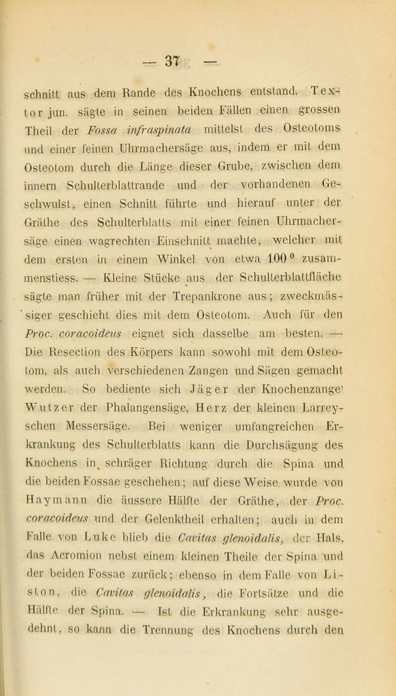 schnitt aus dem Rande des Knochens entstand. Tex- tor jun. sägte in seinen beiden Fällen einen grossen Theil der Fossa infraspinata mittelst des Osteotoms and einer feinen Uhrmachersäge aus, indem er mit dem Osteotom durch die Länge dieser Grube, zwischen dem innern Schulterblattrande und der vorhandenen Ge- schwulst, einen Schnitt führte und hierauf unter der Grälhc des Schulterblatts mit einer feinen Uhrmacher- säge einen wagrechten Einschnitt machte, welcher mit dem ersten in einem Winkel von etwa 1000 zusam- menstiess. — Kleine Stücke aus der Schulterblattfläche sägte man früher mit der Trepankrone aus; zweckmäs- ’ siger geschieht dies mit dem Osteotom. Auch für den Proc. coracoideus eignet sich dasselbe am besten. — Die Resection des Körpers kann sowohl mit dem Osteo- tom, als auch verschiedenen Zangen und Sägen gemacht werden. So bediente sich Jäger der Knochenzange’ Wutz er der Phalangensäge, Herz der kleinen Larrey- schen Messersäge. Bei weniger umfangreichen Er- krankung des Schulterblatts kann die Durchsägung des Knochens in. schräger Richtung durch die Spina und die beiden Fossae geschehen; auf diese Weise wurde von Haymann die äussere Hälfte der Gräthe, der Proc. coracoideus und der Gelenklheil erhalten; auch in dem Falle von Luke blieb die Cavitas cjlenoidalis, der Hals, das Acromion nebst einem kleinen Theile der Spina und der beiden Fossae zurück; ebenso in dem Falle von Li- ston, die Cavitas glenoidalis, die Fortsätze und die Hallte der Spina. — Ist die Erkrankung sehr ausge- dehnt, so kann die Trennung des Knochens durch den