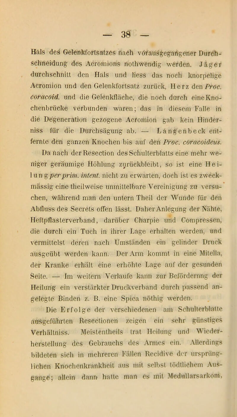 Hals des Gelenkfortsatzes nach vöfausgegangener Durch- schneidung des Acromions nothwendig werden. Jäger durchschnitt den Hals und liess das noch knorpelige Acromion und den Gelenkfortsatz zurück, Herz den Proc. corcicoid. und die Gelenkfläche, die noch durch eine Kno- chenbrücke verbunden waren; das in diesem Falle in die Degeneration gezogene Acromion gab kein Hinder- niss für die Durchsägung ab. — Langenbeck ent- fernte den ganzen Knochen bis auf den Proc. coracoideus. Da hach der Resection des Schulterblatts eine mehr we- niger geräumige Höhlung zurückbleibt, so ist eine Hei- lun gperprim, intent. nicht zu erwarten, doch ist es zweck- mässig eine theilweise unmittelbare Vereinigung zu versu- chen, während man den untern Theil der Wunde für den Abfluss des Secrets offen lässt. Daher Anlegung der Nähte, Heftpflasterverband, darüber Charpie und Compressen, die durch ein Tuch in ihrer Lage erhalten werden, und vermittelst deren nach Umständen ein gelinder Druck ausgeübt werden kann. Der Arm kommt in eine Mitelia, der Kranke erhält eine erhöhte Lage auf der gesunden Seite. — Im weitern Verlaufe kann zur Beförderung der Heilung ein verstärkter Druckverband durch passend an- gelegte Binden z. ß. eine Spica nöthig werden. Die Erfolge der verschiedenen am Sclnillerblalte ausgeführten Resectionen zeigen ein sehr günstiges Verhältniss. Meistenlheils trat Heilung und Wieder- herstellung des Gebrauchs des Armes ein. Allerdings bildeten sich in mehreren Fällen Recidive der ursprüng- lichen Knochenkrankheit aus mit selbst lödtlichem Aus- gange; allein dann hatte man es mit Medullarsarkom,