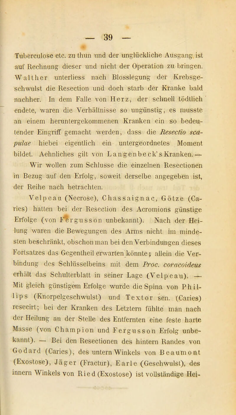 Tuberculose etc. zu thun und der unglückliche Ausgang ist auf Rechnung dieser und nicht der Operation zu bringen. Walther unterliess nach Blosslegung der Krebsge- schwulst die Resection und doch starb der Kranke bald nachher. In dem Falle von Herz, der schnell tödtlich endete, waren die Verhältnisse so ungünstig, es musste an einem heruntergekommenen Kranken ein so bedeu- tender Eingriff gemacht werden, dass die Resectio sca- pulae hiebei eigentlich ein untergeordnetes Moment bildet. Aehnliches gilt von Langenbeck’sKranken.— Wir wollen zum Schlüsse die einzelnen Resectionen in Bezug auf den Erfolg, soweit derselbe angegeben ist, der Reihe nach betrachten. Vel p eau (Necrose), Chassaignac, Götze (Ca- ries) halten bei der Resection des Acromions günstige Erfolge (von Fergusson unbekannt). Nach der Hei- lung waren die Bewegungen des Arms nicht im minde- sten beschränkt, obschon man bei den Verbindungen dieses Fortsatzes das Gegentheil erwarten könnte; allein die Ver- bindung des Schlüsselbeins mit dem Proc. coracoideus erhält das Schulterblatt in seiner Lage (Telp eau). — Mit gleich günstigem Erfolge wurde die Spina von Phil- lips (Knorpelgeschwulst) und Textor sen. (Caries) resecirt; bei der Kranken des Letztem fühlte man nach der Heilung an der Stelle des Entfernten eine feste harte Masse (von Champion und Fergusson Erfolg unbe- kannt). — Bei den Resectionen des hintern Randes von Godard (Caries), des untern Winkels von Beaumont (Exostose), Jäger (Fractur), Earle (Geschwulst), des innern Winkels von Ried (Exostose) ist vollständige Hei-