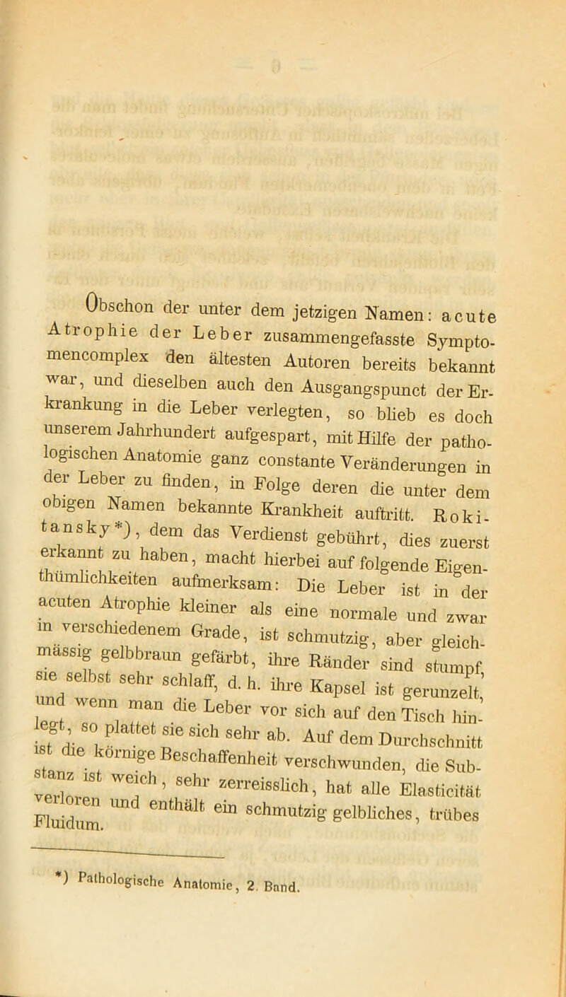 Obschon der unter dem jetzigen Namen: acute Atrophie der Leber zusammengefasste Sympto- mencomplex den ältesten Autoren bereits bekannt wai, und dieselben auch den Ausgangspunct der Er- krankung in die Leber verlegten, so blieb es doch unserem Jahrhundert aufgespart, mit Hilfe der patho- ogischen Anatomie ganz constante Veränderungen in der Leber zu finden, in Folge deren die unter dem obigen Namen bekannte Krankheit auftritt. Roki tansky *), dem das Verdienst gebührt, dies zuerst erkannt zu haben, macht hierbei auf folgende Eigen- thumhchkeiten aufmerksam: Die Leber ist in der acuten Atrophie kleiner als eine normale und zwar m verschiedenem Grade, ist schmutzig, aber gleich- massig gelbbraun gefärbt, ihre Ränder sind sLnpf sie selbst sehr schlaff, d. h. ihre Kapsel ist gerunzelt’ Wt T“] •die Leber V°r Sich auf den Tisch hin’ ist diP J r SlCh S6hr ab> Allf dem Durchschnitt ist die körnige Beschaffenheit verschwunden, die Sub- verloren WT ’ rhr zerreisslich » hat alIe Elasticität Fluidum Und enthalt eÜ1 schmutziS' gelbliches, trübes