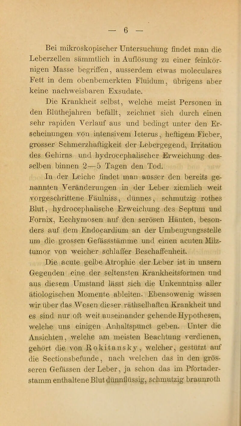 Bei mikroskopischer Untersuchung findet man die Leberzellen sämmtlich in Auflösung zu einer feinkör- nigen Masse begriffen, ausserdem etwas moleculares Fett in dem obenbemerkten Fluidum, übrigens aber kerne nachweisbaren Exsudate. Die Krankheit selbst, welche meist Personen in den Blüthejahren befällt, zeichnet sich durch einen sehr rapiden Verlauf aus und bedingt unter den Er- scheinungen von intensivem Icterus, heftigem Fieber, grosser Schmerzhaftigkeit der Lebergegend, Irritation des Gehirns und hydrocephalischer Erweichung des- selben binnen 2—5 Tagen den Tod. In der Leiche findet man ausser den bereits ge- nannten Veränderungen in der Leber ziemlich weit vorgeschrittene Fäulniss, dünnes, schmutzig rothes Blut, hydrocephalische Erweichung des Septiun und Fornix, Ecchymosen auf den serösen Häuten, beson- ders auf dem Endocardium an der Umbeugungsstelle um che grossen Gefässstämme und einen acuten Milz- tumor von weicher schlaffer Beschaffenheit. Die acute gelbe Atrophie der Leber ist in unsern Gegenden eine der seltensten Krankheitsformen und aus diesem Umstand lässt sich die Unkenntniss aller ätiologischen Momente ableiten. Ebensowenig wissen wir über das Wesen dieser räthselhaften Krankheit und es sind nur oft weit auseinander gehende Hypothesen, welche uns einigen Anhaltspunet geben. Unter die Ansichten, welche am meisten Beachtung verdienen, gehört die von Rokitansky, welcher, gestützt auf die Sectionsbefunde, nach welchen das in den grös- seren Gefässen der Leber, ja schon das im Pfortader- stamm enthaltene Blut dünnflüssig, schmutzig braunroth