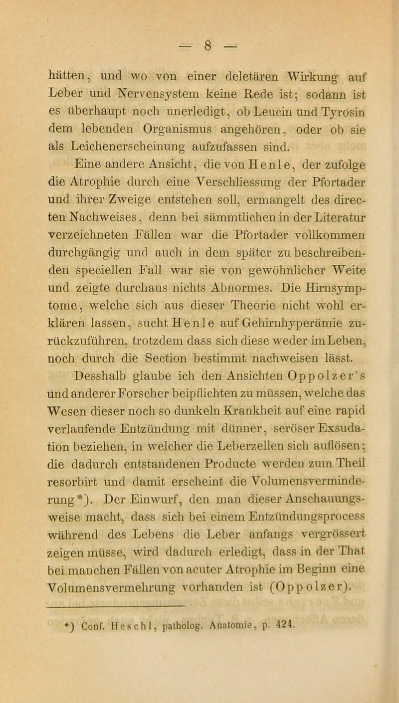 hätten, und wo von einer deletären Wirkung auf Leber und Nervensystem keine Rede ist; sodann ist es überhaupt noch unerledigt, ob Leucin und Tyrosin dem lebenden Organismus angehören, oder ob sie als Leichenerscheinung aufzufassen sind. Eine andere Ansicht, die von He nie, der zufolge die Atrophie durch eine Verschliessung der Pfortader und ihrer Zweige entstehen soll, ermangelt des direc- ten Nachweises, denn bei sämmtlichen in der Literatur verzeichneten Fällen war che Pfortader vollkommen durchgängig und auch in dem später zu beschreiben- den specieilen Fall war sie von gewöhnlicher Weite und zeigte durchaus nichts Abnormes. Die Hirnsymp- tome, welche sich aus dieser Theorie nicht wohl er- klären lassen, sucht He nie auf Gehirnhyperämie zu- rückzuführen, trotzdem dass sich diese weder hn Leben, noch diuch che Section bestimmt nachweisen lässt. Desshalb glaube ich den Ansichten Oppolzer’s und anderer Forscher beipflichten zu müssen, welche das Wesen dieser noch so dunkeln Krankheit auf eine rapid verlaufende Entzündung mit dünner, seröser Exsuda- tion beziehen, in welcher die Leberzellen sich auflösen; die dadurch entstandenen Producte werden zum Theil resorbirt und damit erscheint die Volumensverminde- rung*). Der Einwurf, den man dieser Anschauungs- weise macht, dass sich bei einem Entzündungsprocess während des Lebens die Leber anfangs vergrößert zeigen müsse, wird dadurch erledigt, dass in der That bei manchen Fällen von acuter Atrophie im Beginn eine Volumensvermehrung vorhanden ist (Oppolzer). ) Conf. Heschl, patholog. Anatomie, p. 424.