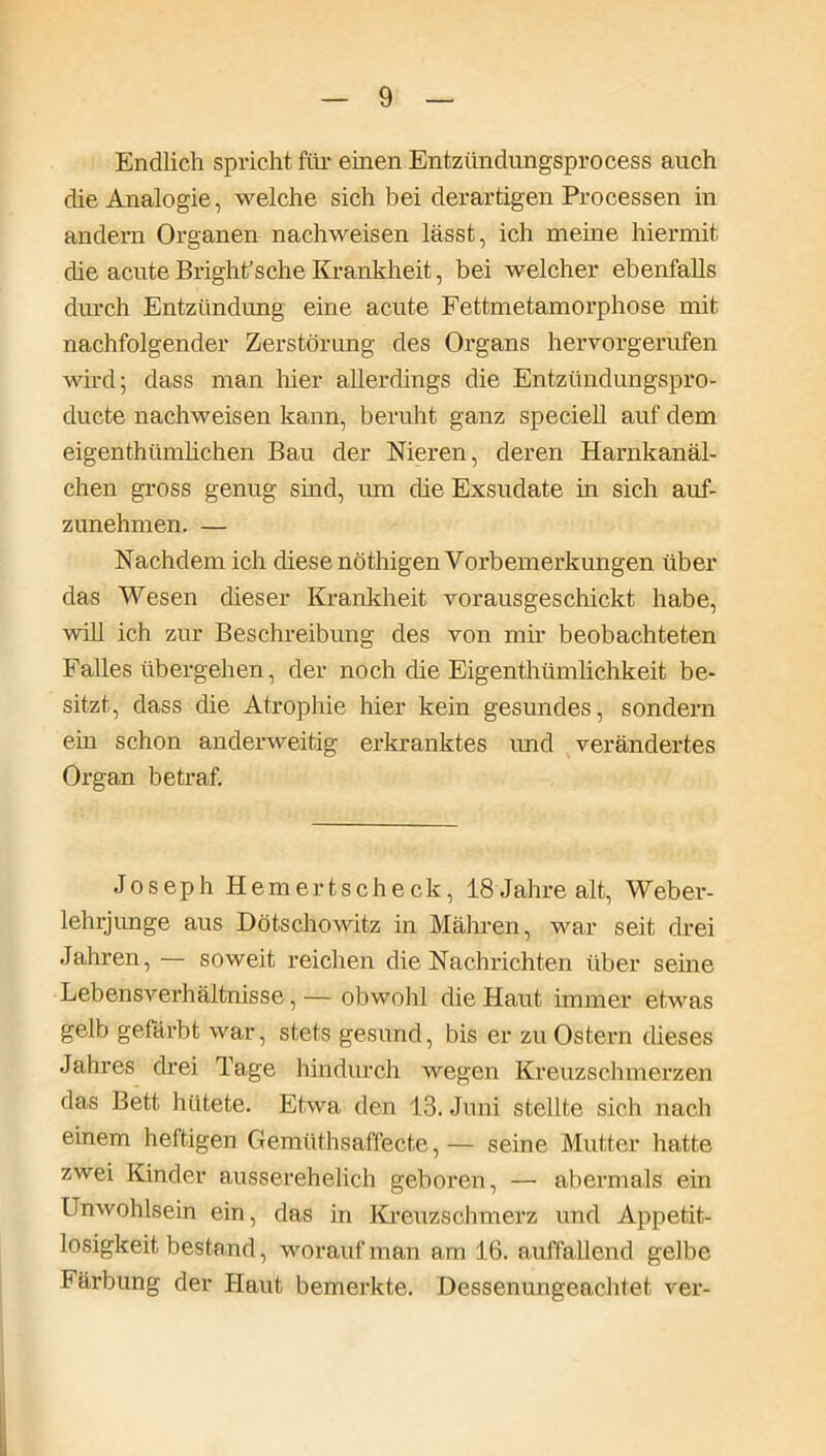 Endlich spricht für einen Entziindungsprocess auch die Analogie, welche sich bei derartigen Processen in andern Organen nachweisen lässt, ich meine hiermit die acute Bright’sche Krankheit, bei welcher ebenfalls durch Entzündung eine acute Fettmetamorphose mit nachfolgender Zerstörung des Organs hervorgerufen wird; dass man hier allerdings die Entztindungspro- ducte nachweisen kann, beruht ganz specieh auf dem eigenthümhchen Bau der Nieren, deren Harnkanäl- chen gross genug sind, um die Exsudate in sich auf- zunehmen. — Nachdem ich diese nöthigen Vorbemerkungen über das Wesen dieser Krankheit vorausgeschickt habe, will ich zur Beschreibung des von mir beobachteten Fähes übergehen, der nöch die Eigentümlichkeit be- sitzt, dass die Atrophie hier kein gesundes, sondern ein schon anderweitig erkranktes imd verändertes Organ betraf. Joseph Hemertscheck, 18 Jahre alt, Weber- lehrjunge aus Dötschowitz in Mähren, war seit drei Jahren, — soweit reichen die Nachrichten über seine Lebensverhältnisse,— obwohl die Haut immer etwas gelb gefärbt war, stets gesund, bis er zu Ostern dieses Jahres drei Tage hindurch wegen Kreuzschmerzen das Bett hütete. Etwa den 13. Juni stellte sich nach einem heftigen Gemüthsaffecte, — seine Mutter hatte zwei Kinder ausserehelieh geboren, — abermals ein Unwohlsein ein, das in Kreuzschmerz und Appetit- losigkeit bestand, worauf man am 16. auffallend gelbe Färbung der Haut bemerkte. Dessenungeachtet ver-