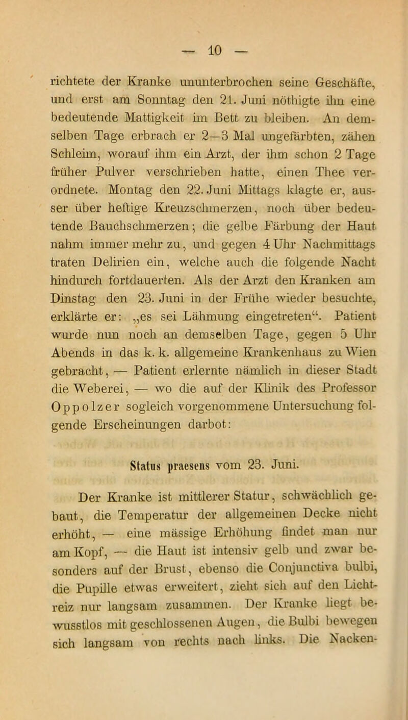 richtete der Kranke ununterbrochen seine Geschäfte, und erst am Sonntag den 2i. Juni nothigte ihn eine bedeutende Mattigkeit im Bett zu bleiben. An dem- selben Tage erbrach er 2—3 Mal imgefärbten, zähen Schleim, worauf ihm ein Arzt, der ihm schon 2 Tage früher Pulver verschrieben hatte, emen Thee ver- ordnete. Montag den 22. Juni Mittags klagte er, aus- ser über heftige Kreuzschmerzen, noch über bedeu- tende Bauchschmerzen; die gelbe Färbung der Haut nahm immer mehr zu, und gegen 4 Uhr Nachmittags traten Delirien ein, welche auch die folgende Nacht hindurch fortdauerten. Als der Arzt den Kranken am Dinstag den 23. Juni in der Frühe wieder besuchte, erklärte er: „es sei Lähmung eingetreten“. Patient wurde nun noch an demselben Tage, gegen 5 Uhr Abends in das k. k. allgemeine Krankenhaus zu Wien gebracht, — Patient erlernte nämlich in dieser Stadt die Weberei, — wo die auf der Klinik des Professor Oppolzer sogleich vorgenommene Untersuchung fol- gende Erscheinungen darbot: Status praesens vom 23. Juni. Der Kranke ist mittlerer Statur, schwächlich ge- baut, die Temperatm der allgemeinen Decke nicht erhöht, — eine mässige Erhöhung findet man nur am Kopf, — die Haut ist intensiv gelb und zwar be- sonders auf der Brust, ebenso die Conjunctiva bulbi, die Pupille etwas erweitert, zieht sich auf den Licht- reiz nur langsam zusammen. Der Kranke liegt be- wusstlos mit geschlossenen Augen, die Bulbi bewegen sich langsam von rechts nach links. Die Nacken-