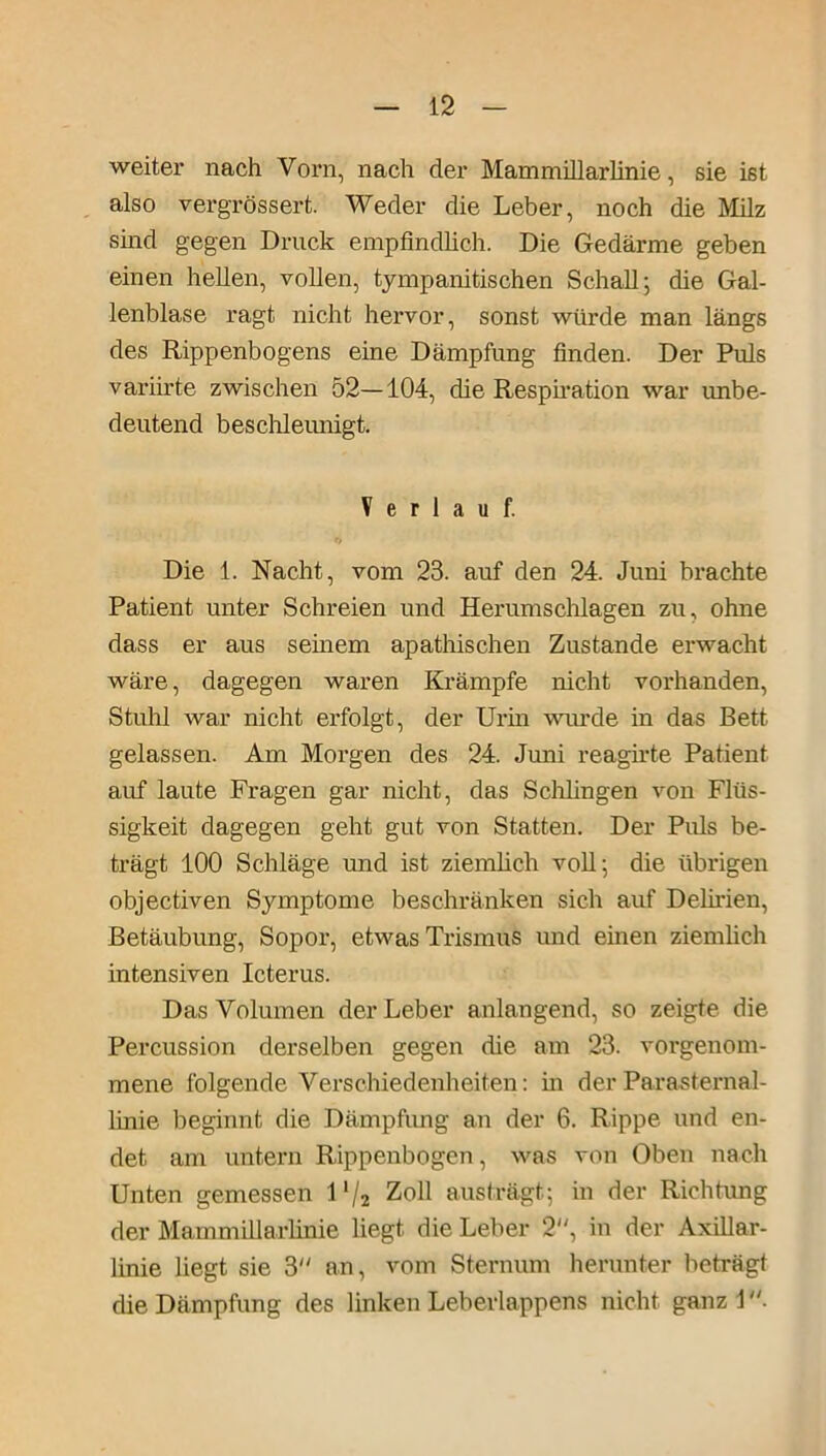 weiter nach Vorn, nach der MammiUarlinie, sie ist also vergrössert. Weder die Leber, noch die Milz sind gegen Druck empfindlich. Die Gedärme geben einen hellen, vollen, tympanitischen Schall; die Gal- lenblase ragt nicht hervor, sonst würde man längs des Rippenbogens eine Dämpfung finden. Der Puls variirte zwischen 52—104, die Respiration war imbe- deutend beschleunigt. Verlauf. Die 1. Nacht, vom 23. auf den 24. Juni brachte Patient unter Schreien und Herumschlagen zu, ohne dass er aus seinem apathischen Zustande erwacht wäre, dagegen waren Krämpfe nicht vorhanden, Stuhl war nicht erfolgt, der Urin wurde in das Bett gelassen. Am Morgen des 24. Juni reagirte Patient auf laute Fragen gar nicht, das Schlingen von Flüs- sigkeit dagegen geht gut von Statten. Der Puls be- trägt 100 Schläge und ist ziemlich voll; die übrigen objectiven Symptome beschränken sich auf Delirien, Betäubung, Sopor, etwas Trismus und einen ziemlich intensiven Icterus. Das Volumen der Leber anlangend, so zeigte die Percussion derselben gegen die am 23. vorgenom- mene folgende Verschiedenheiten: hi der Parasternal- linie beginnt die Dämpfung an der 6. Rippe und en- det am untern Rippenbogen, was von Oben nach Unten gemessen 1'/2 Zoll aus trägt; in der Richtung der MammiUarlinie liegt die Leber 2, in der Axülar- linie liegt sie 3 an, vom Sternum herunter beträgt die Dämpfung des linken Leberlappens nicht ganz 1