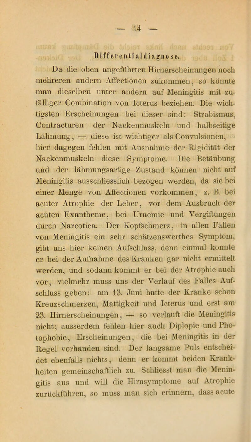 Differential di agn ose. Da die oben angeführten Hirnerscheinungen noch mehreren andern Affectionen zukonnnen, so konnte man dieselben unter andern auf Meningitis mit zu- fälliger Combination von Icterus beziehen. Die wich- tigsten Erscheinungen bei dieser sind: Strabismus, Contracturen der Nackenmuskeln und halbseitige Lähmung, — diese ist wichtiger als Convulsionen,— hier dagegen fehlen mit Ausnahme der Rigidität der Nackenmuskeln diese Symptome. Die Betäubung und der lähmungsartige Zustand können nicht auf Meningitis ausschliesslich bezogen werden, da sie bei einer Menge von Affectionen Vorkommen, z. B. bei acuter Atrophie der Leber, vor dem Ausbruch der acuten Exantheme, bei Uraemie und Vergiftungen durch Narcotica. Der Kopfschmerz, in allen Fällen von Meningitis ein sehr schätzenswerthes Symptom, gibt uns hier kernen Aufschluss, denn einmal konnte er bei der Aufnahme des Kranken gar nicht ermittelt werden, und sodann kommt er bei der Atrophie auch vor, vielmehr muss uns der Verlauf des Falles Auf- schluss geben: am 13. Juni hatte der Kranke schon Kreuzschmerzen, Mattigkeit und Icterus und erst am 23. Hirnerscheinungen, — so verlauft die Meningitis nicht; ausserdem fehlen hier auch Diplopie und Pho- tophobie, Erscheinungen, die bei Meningitis in der Regel vorhanden sind. Der langsame Puls entschei- det ebenfalls nichts, denn er kommt beiden Krank- heiten gemeinschaftlich zu. Schliesst man die Menin- gitis aus und will die Hirnsymptome auf Atrophie zurückführen, so muss man sich erinnern, dass acute