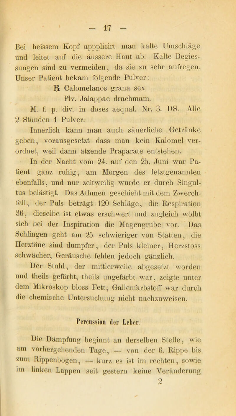 Bei heissem Kopf appplicirt man kalte Umschläge und leitet auf die äussere Haut ab. Kalte Begies- sungen sind zu vermeiden, da sie zu sehr aufregen. Unser Patient bekam folgende Pulver: pt Calomelanos grana sex Plv. Jalappae drachmam. M. f. p. div. in doses aequal. Nr. 3. DS. Alle 2 Stunden 1 Pulver. Innerlich kann man auch säuerliche Getränke geben, vorausgesetzt dass man kein Kalomel ver- ordnet, weil dann ätzende Präparate entstehen. In der Nacht vom 24. auf den 25. Juni war Pa- tient ganz ruhig, am Morgen des letztgenannten ebenfalls, und nur zeitweilig wurde er durch Singul- tus belästigt. Das Athmen geschieht mit dem Zwerch- fell, der Puls beträgt 120 Schläge, die Respiration 36, dieselbe ist etwas erschwert und zugleich wölbt sich bei der Inspiration die Magengrube vor. Das Schlingen geht am 25. schwieriger von Statten, die Herztöne sind dumpfer, der Puls kleiner, Herzstoss schwächei*, Geräusche fehlen jedoch gänzlich. Der Stuhl, der mittlerweile abgesetzt worden und theils gefärbt, theils ungefärbt war, zeigte unter dem Mikroskop bloss Fett; Gallenfarbstolf war durch die chemische Untersuchung nicht nachzuweisen. Percussion der Leber. Die Dämpfung beginnt an derselben Stelle, wie am vorhergehenden Tage, — von der 6. Rippe bis zum Rippenbogen, — kurz es ist im rechten, sowie nn linken Lappen seit gestern keine Veränderung 2