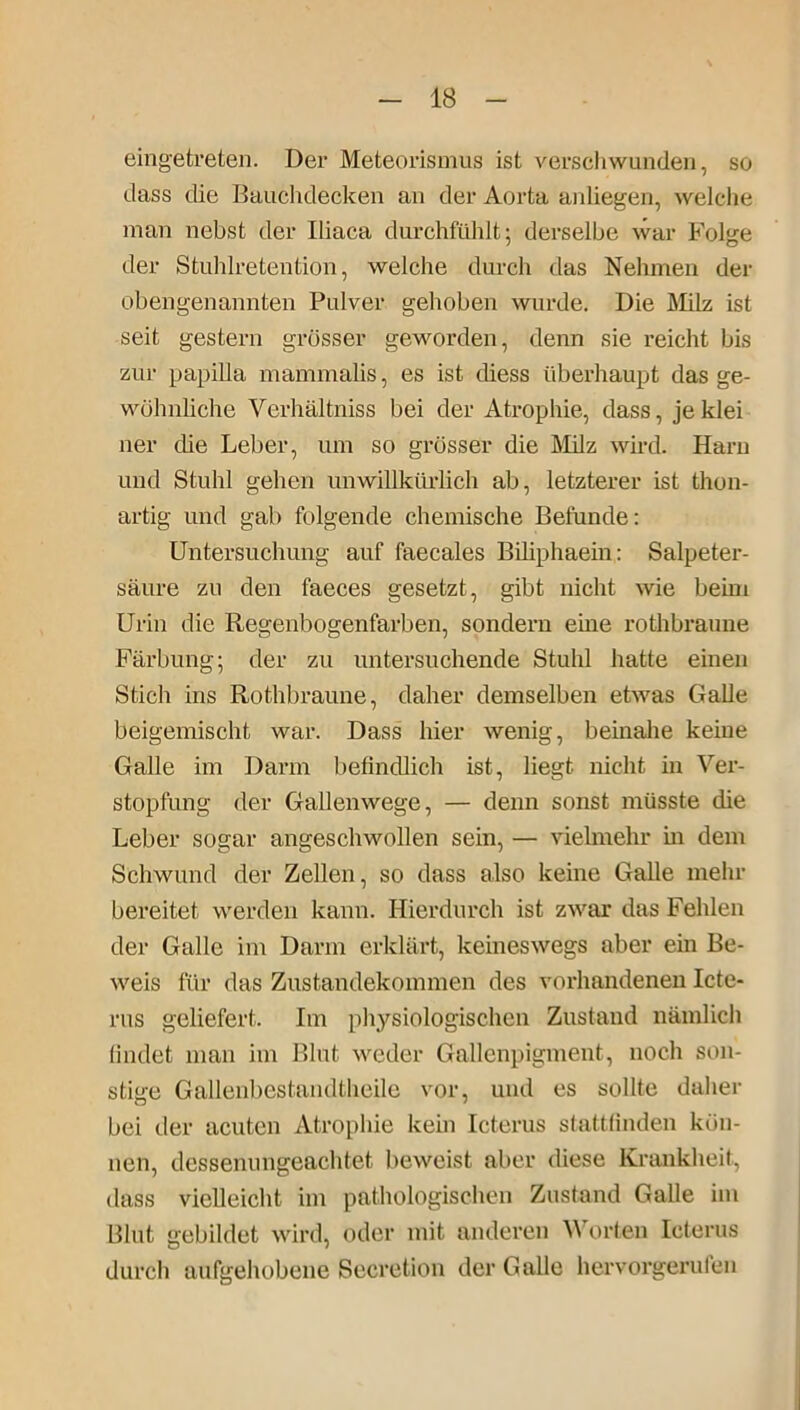 eingetreten. Der Meteorismus ist verschwunden, so dass die Bauchdecken an der Aorta anliegen, welche man nebst der Iliaca durchfühlt; derselbe war Folge der Stuhlretention, welche durch das Nehmen der obengenannten Pulver gehoben wurde. Die Milz ist seit gestern grösser geworden, denn sie reicht bis zur papilla mammalis, es ist cliess überhaupt das ge- wöhnliche Verhältniss bei der Atrophie, dass, jeklei ner che Leber, um so grösser die Milz wird. Harn und Stuhl gehen unwillkürlich ab, letzterer ist thon- artig und gab folgende chemische Befunde: Untersuchung auf faecales Biliphaein: Salpeter- säure zu den faeces gesetzt, gibt nicht wie beim Urin die Regenbogenfarben, sondern eine rothbranne Färbung; der zu untersuchende Stuhl hatte einen Stich ins Rothbraune, daher demselben etwas Galle beigemischt war. Dass hier wenig, beinahe keine Galle im Darm befindlich ist, liegt nicht in Ver- stopfung der Gallenwege, — denn sonst müsste die Leber sogar angeschwollen sein, — vielmehr in dem Schwund der Zellen, so dass also keine Galle mehr bereitet werden kann. Hierdurch ist zwar das Fehlen der Galle im Darm erklärt, keineswegs aber ein Be- weis für das Zustandekommen des vorhandenen Icte- rus geliefert. Im physiologischen Zustand nämlich findet man im Blut weder Gallenpigment, noch son- stige Gallenbestandtheile vor, und es sollte daher bei der acuten Atrophie kein Icterus stattfinden kön- nen, dessenungeachtet beweist aber diese Krankheit, dass vielleicht im pathologischen Zustand Galle im Blnt gebildet wird, oder mit anderen YY orten Icterus durch aufgehobene Secretion der Galle hervorgerufen