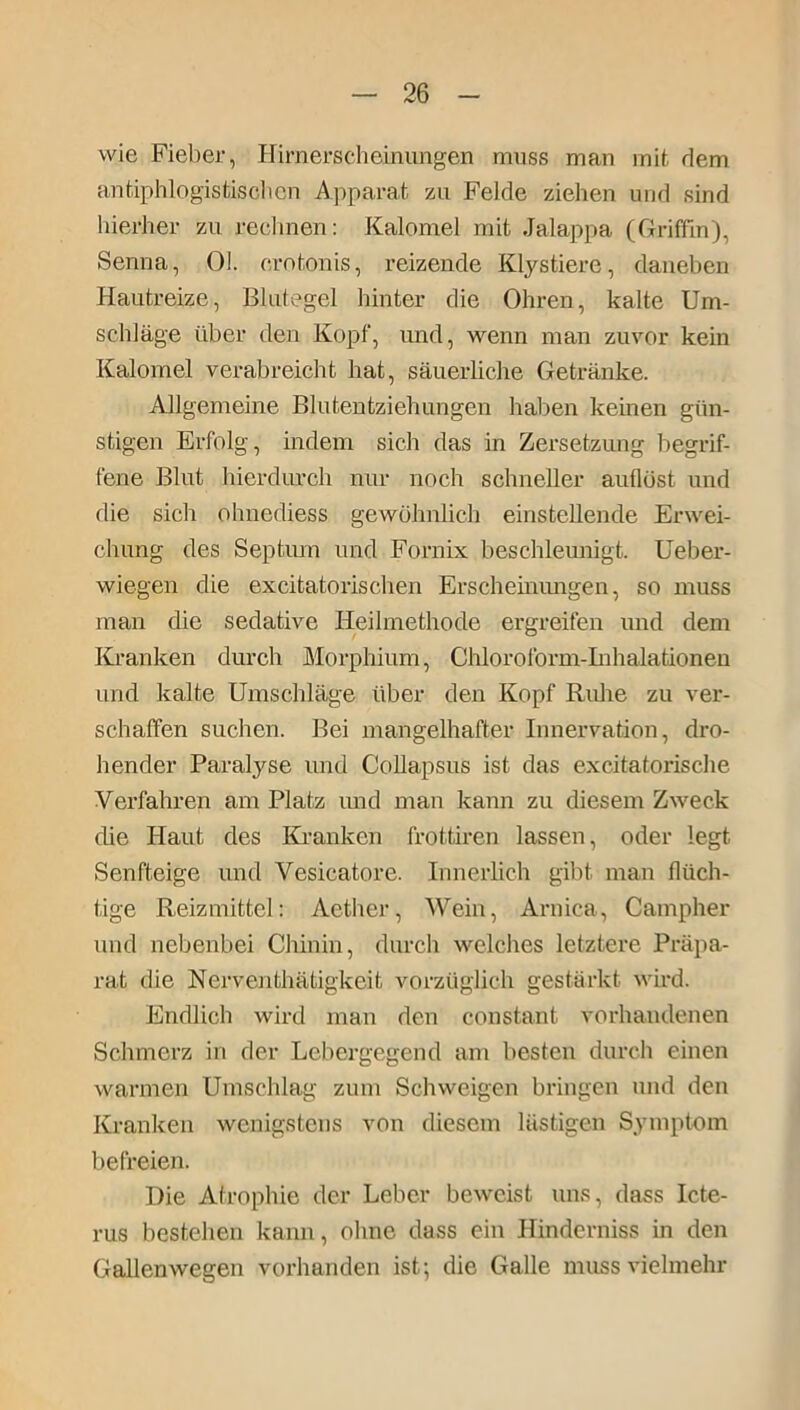 wie Fieber, Hirnerscheinungen muss man mit dem antiphlogistischen Apparat zu Felde ziehen und sind hierher zu rechnen: Kalomel mit Jalappa (Griffin), Senna, Ol. crotonis, reizende Klystiere, daneben Hautreize, Blutegel hinter die Ohren, kalte Um- schläge über den Kopf, und, wenn man zuvor kein Kalomel verabreicht hat, säuerliche Getränke. Allgemeine Blutentziehungen haben keinen gün- stigen Erfolg, indem sich das in Zersetzung begrif- fene Blut hierdurch nur noch schneller aullöst und die sich ohnediess gewöhnlich einstellende Erwei- chung des Septum und Fornix beschleunigt. Ueber- wiegen die excitatorischen Erscheinungen, so muss man die sedative Heilmethode ergreifen und dem Kranken durch Morphium, Chloroform-Inhalationen und kalte Umschläge über den Kopf Ruhe zu ver- schaffen suchen. Bei mangelhafter Innervation, dro- hender Paralyse und Collapsus ist das excitatorische Verfahren am Platz und man kann zu diesem Zweck die Haut des Kranken frottiren lassen, oder legt Senfteige und Vesicatore. Innerlich gibt man flüch- tige Reizmittel: Aether, Wein, Aruica, Campher und nebenbei Chinin, durch welches letztere Präpa- rat die jNerventhätigkeit vorzüglich gestärkt wird. Endlich wird man den constant vorhandenen Schmerz in der Lebergegend am besten durch einen warmen Umschlag zum Schweigen bringen und den Kranken wenigstens von diesem lästigen Symptom befreien. Die Atrophie der Leber beweist uns, dass Icte- rus bestehen kann, ohne dass ein Hinderniss in den Gallenwegen vorhanden ist; die Galle muss vielmehr