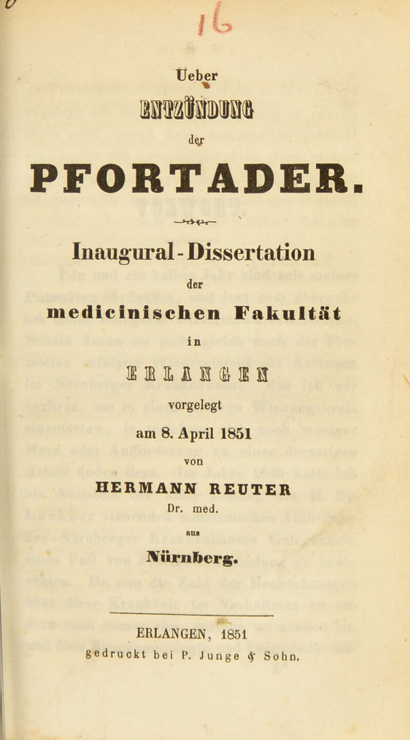 dy PFORTADER. f ^ > Inaug ural - Dissertation der medicinischen Fakultät in vorgelegt am 8. April 1851 von HERMANN REUTER Dr. med. am Nürnberg. ERLANGEN, 1851 gedruckt bei P. Junge $ Sohn.