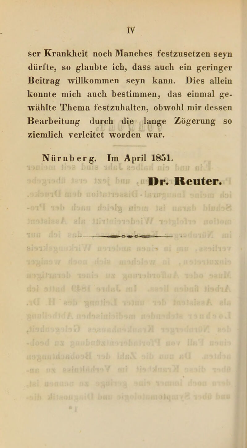 ser Krankheit noch Manches festznsetzen seyn dürfte, so glaubte ich, dass auch ein geringer Beitrag willkommen seyn kann. Dies allein konnte mich auch bestimmen, das einmal ge- wählte Thema festzuhalten, obwohl mir dessen Bearbeitung durch die lange Zögerung so ziemlich verleitet worden war. Nürnberg. Im April 1851. i i '. I • Ct D i 5 v • ■ ^ *»11 i • i > i • 1 j ■ l .9 Dr. Reuter.