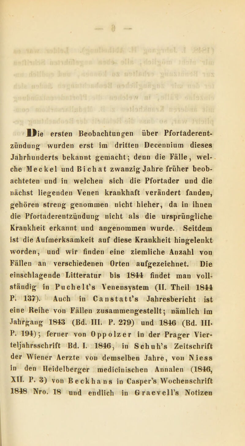 Die ersten Beobachtungen über Pfortaderent- zündung wurden erst im dritten Decennium dieses Jahrhunderts bekannt gemacht; denn die Fälle, wel- che Meckel und Bichat zwanzig Jahre früher beob- achteten und in welchen sich die Pfortader und die nächst liegenden Venen krankhaft verändert fanden, gehören streng genommen nicht hieher, da in ihnen die Pfortaderentzündung nicht als die ursprüngliche Krankheit erkannt und angenommen wurde. Seitdem ist die Aufmerksamkeit auf diese Krankheit hingelenkt worden, und wir finden eine ziemliche Anzahl von Fällen an verschiedenen Orten aufgezeichnet. Die einschlagende Litteratur bis 1844 findet man voll- ständig in Puchelt’s Venensystem (II. Theil 1844 P. 137). Auch in Canstatt’s Jahresbericht ist eine Reihe von Fällen zusammengestellt; nämlich im Jahrgang 1843 (Bd. III. P. 279) und 1846 (Bd. III. P. 194); ferner von Oppolzer in der Prager Vier- teljahrsschrift Bd. I. 1846, in Schuh’s Zeitschrift der Wiener Aerzte von demselben Jahre, von Niess in den Heidelberger raedicinischen Annalen (1846, XII. P. 3) von Beckhans in Casper’s Wochenschrift 1848 Nro. 18 und endlich in Graevell’s Notizen