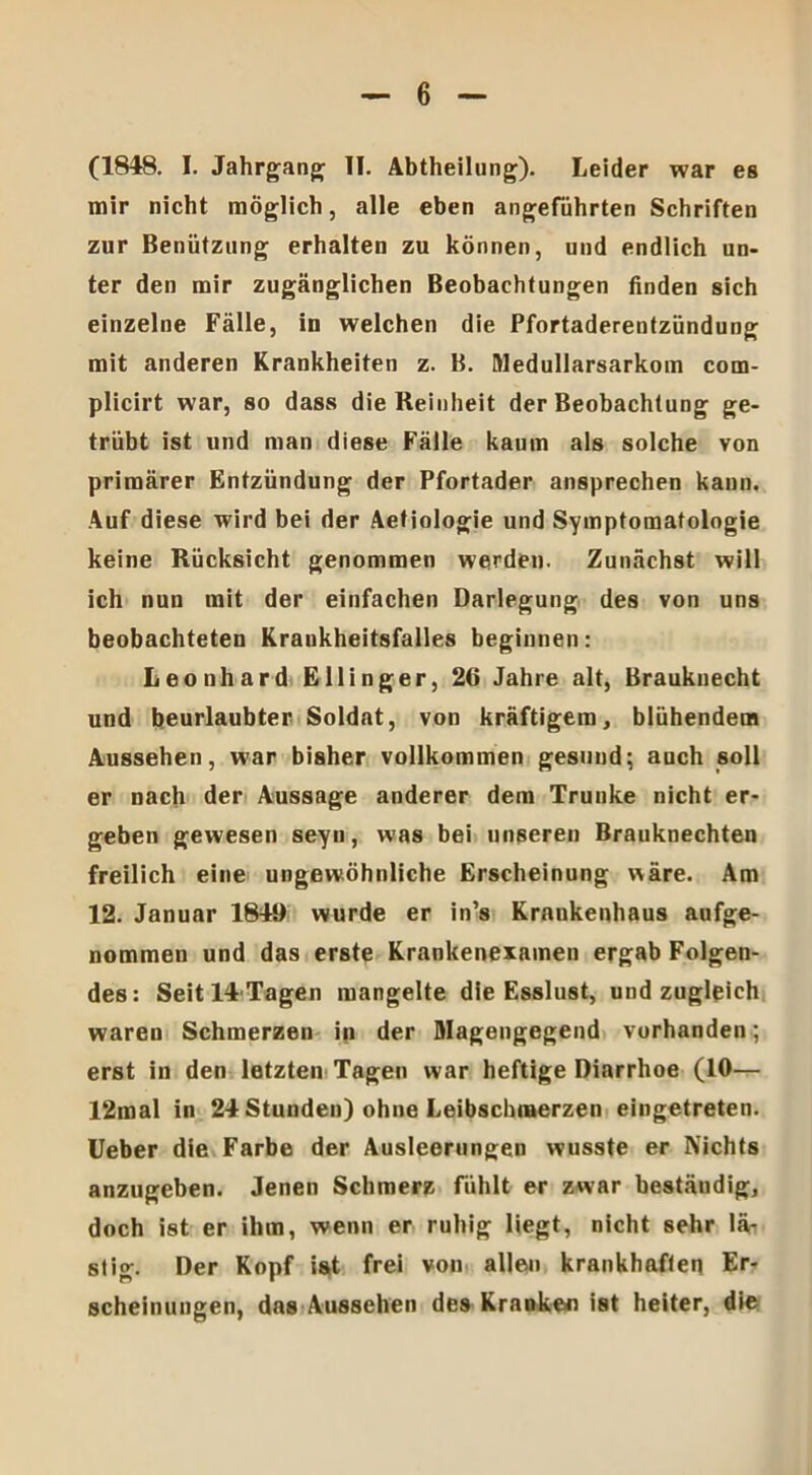 (1848. I. Jahrgang II. Abtheilung). Leider war es mir nicht möglich, alle eben angeführten Schriften zur Benützung erhalten zu können, und endlich un- ter den mir zugänglichen Beobachtungen finden sich einzelne Fälle, in welchen die Pfortaderentzündung mit anderen Krankheiten z. B. Wedullarsarkom com- plicirt war, so dass die Reinheit der Beobachtung ge- trübt ist und man diese Fälle kaum als solche von primärer Entzündung der Pfortader ansprechen kann. Auf diese wird bei der Aetiologie und Symptomatologie keine Rücksicht genommen werden. Zunächst will ich nun mit der einfachen Darlegung des von uns beobachteten Krankheitsfalles beginnen: Leonhard Ellinger, 2(1 Jahre alt, Brauknecht und beurlaubter Soldat, von kräftigem, blühendem Aussehen, war bisher vollkommen gesund; auch soll er nach der Aussage anderer dem Trünke nicht er- geben gewesen seyn, was bei unseren Brauknechten freilich eine ungewöhnliche Erscheinung wäre. Am 12. Januar 1849 wurde er in’s Krankenhaus aufge- nommen und das erste Krankenexamen ergab Folgen- des: Seitl4Tagen mangelte die Esslust, und zugleich waren Schmerzen in der Magengegend vorhanden; erst in den letzten Tagen war heftige Diarrhoe (10— 12mal in 24 Stunden) ohne Leibschmerzen eingetreten. Ueber die Farbe der Ausleerungen wusste er Nichts anzugeben. Jenen Schmerz fühlt er zwar beständig, doch ist er ihm, wenn er ruhig liegt, nicht sehr lä- stig. Der Kopf ist frei von allen krankhaften Er- scheinungen, das Aussehen des Kranken ist heiter, die